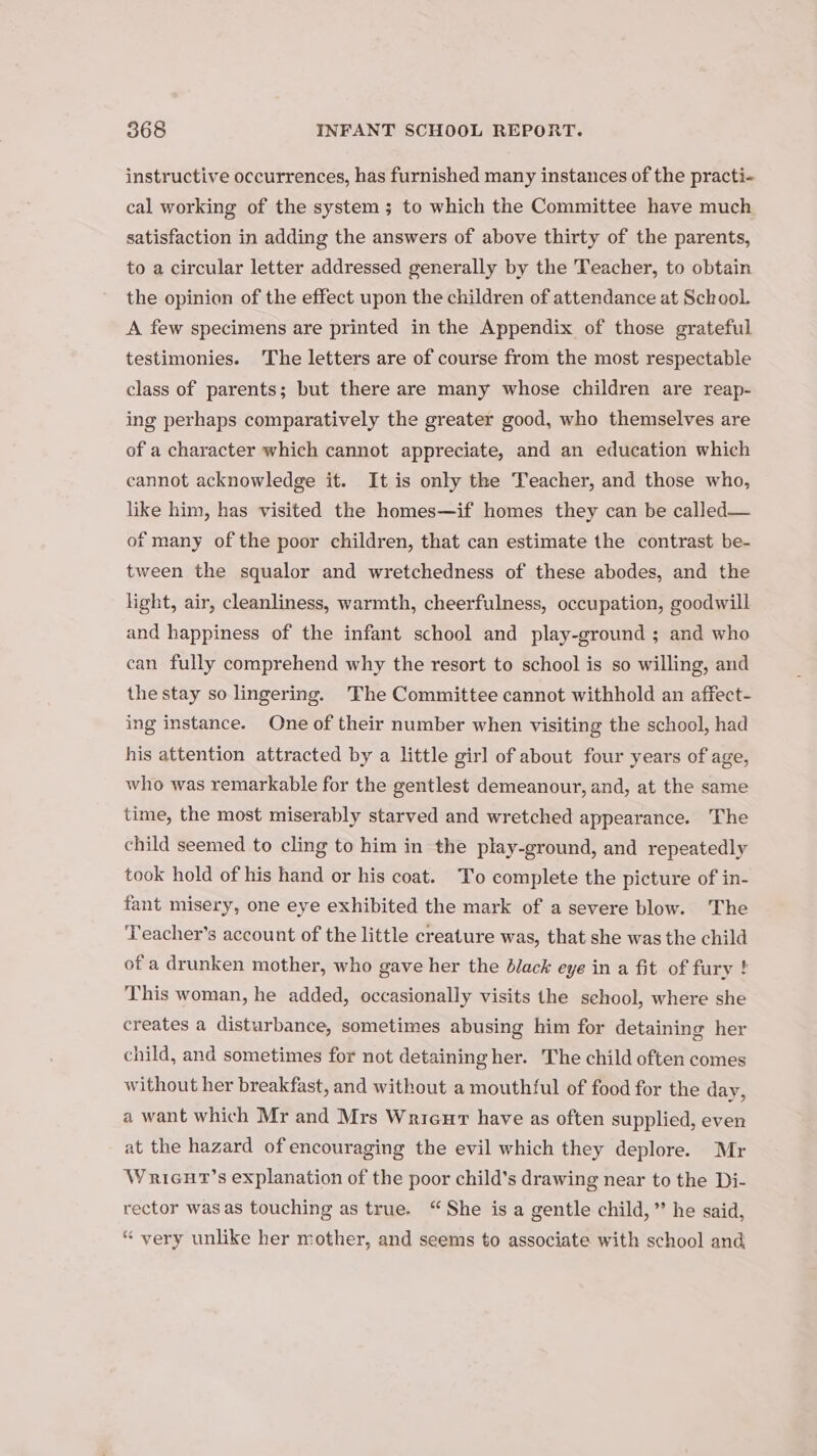 instructive occurrences, has furnished many instances of the practi- cal working of the system; to which the Committee have much satisfaction in adding the answers of above thirty of the parents, to a circular letter addressed generally by the Teacher, to obtain the opinion of the effect upon the children of attendance at School. A few specimens are printed in the Appendix of those grateful testimonies. The letters are of course from the most respectable class of parents; but there are many whose children are reap- ing perhaps comparatively the greater good, who themselves are of a character which cannot appreciate, and an education which cannot acknowledge it. It is only the Teacher, and those who, like him, has visited the homes—if homes they can be called— of many of the poor children, that can estimate the contrast be- tween the squalor and wretchedness of these abodes, and the light, air, cleanliness, warmth, cheerfulness, occupation, goodwill and happiness of the infant school and play-ground ; and who can fully comprehend why the resort to school is so willing, and the stay so lingering. The Committee cannot withhold an affect- ing instance. One of their number when visiting the school, had his attention attracted by a little girl of about four years of age, who was remarkable for the gentlest demeanour, and, at the same time, the most miserably starved and wretched appearance. The child seemed to cling to him in the play-ground, and repeatedly took hold of his hand or his coat. To complete the picture of in- fant misery, one eye exhibited the mark of a severe blow. The Teacher’s account of the little creature was, that she was the child of a drunken mother, who gave her the Black eye in a fit of fury ! This woman, he added, occasionally visits the school, where she creates a disturbance, sometimes abusing him for detaining her child, and sometimes for not detaining her. The child often comes without her breakfast, and without a mouthful of food for the day, a want which Mr and Mrs Wrieur have as often supplied, even at the hazard of encouraging the evil which they deplore. Mr Wruicut’s explanation of the poor child’s drawing near to the Di- rector was as touching as true. “She is a gentle child,” he said, “ very unlike her mother, and seems to associate with school and