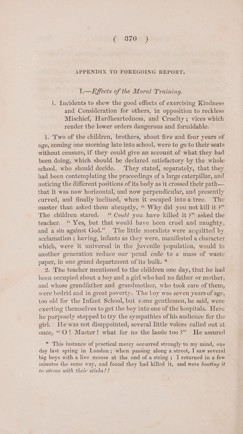 (es870RA APPENDIX TO FOREGOING REPORT. .—Effects of the Moral Training. 1. Incidents to shew the good effects of exercising Kindness and Consideration for others, in opposition to reckless Mischief, Hardheartedness, and Cruelty ; vices which render the lower orders dangerous and formidable. 1. Two of the children, brothers, about five and four years of age, coming one morning late into school, were to go to their seats without censure, if they could give an account of what they had been doing, which should be declared satisfactory by the whole school, who should decide. They stated, separately, that they had been contemplating the proceedings of a large caterpillar, and noticing the different positions of its body as it crossed their path— that it was now horizontal, and now perpendicular, and presently curved, and finally inclined, when it escaped intoa tree. The master than asked them abruptly, “ Why did you not kill it ?” The children stared. ‘ Could you have killed it ?” asked the teacher. “ Yes, but that would have been cruel and naughty, and a sin against God.” The little moralists were acquitted by acclamation ; having, infants as they were, manifested a character which, were it universal in the juvenile population, would in another generation reduce our penal code to a mass of waste paper, in one grand department of its bulk. * 2. The teacher mentioned to the children one day, that he had been occupied about a boy and a girl who had no father or mother, and whose grandfather and grandmother, who took care of them, were bedrid and in great poverty. The boy was seven years of age, too old for the Infant School, but some gentlemen, he said, were exerting themselves to get the boy into one of the hospitals. Here he purposely stopped to try the sympathies of his audience for the girl. He was not disappointed, several little voices called out at once, **O! Master! what for no the lassie too ?” He assured * This instance of practical mercy occurred strongly to my mind, one day last spring in London; when passing along a street, I saw several big boys: with a live mouse at the end ofa string ; I returned in a few minutes the same way, and found they had killed it, and were beating it to atoms with their sticks! !