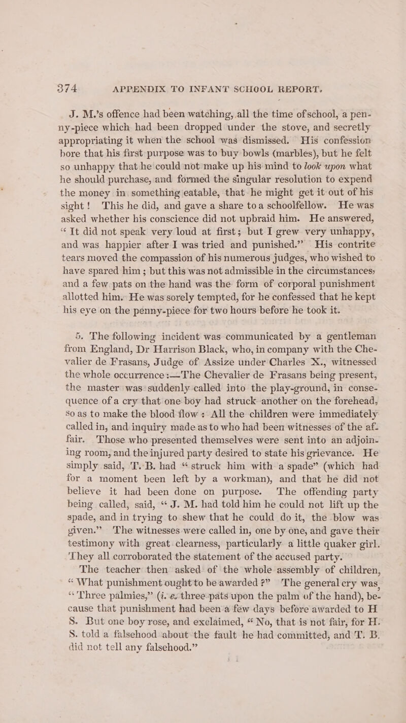 J. M.’s offence had been watching, all the time ofschool, a pen- ny-piece which had been dropped under the stove, and secretly appropriating it when the school was dismissed. His confession bore that his first purpose was to buy bowls (marbles), but he felt so unhappy that he could not make up his mind to look upon what he should purchase, and formed the singular resolution to expend the money in. something eatable, that he might get it out of his sight! This he did, and gave a share toa schoolfellow. He was asked whether his conscience did not upbraid him. He answered, “ It did not speak very loud at first; but I grew very unhappy, and was happier after I was tried and punished.” His contrite tears moved the compassion of his numerous judges, who wished to have spared him ; but this was not admissible in the circumstances; and a few pats on the hand was the form of corporal punishment allotted him. He was sorely tempted, for he confessed that he kept his eye on the penny-piece for two hours before he took it. 5. The following incident was communicated by a gentleman from England, Dr Harrison Black, who, in company with the Che- valier de Frasans, Judge of Assize under Charles X., witnessed the whole occurrence:—The Chevalier de Frasans being present, the master was*suddenly called into the play-ground, in conse- quence of a cry that one boy had struck another on the forehead, So as to make the blood flow : All the children were immediately called in, and inquiry made as to who had been witnesses of the af- fair. Those who presented themselves were sent into an adjoin- ing room, and the injured party desired to state his grievance. He simply said, T..B. had “struck him with a spade” (which had for a moment been left by a workman), and that he did not believe it had been done on purpose. The offending party being called, said, “¢ J. M. had told him he could not lift up the spade, and in trying to shew that he could do it, the blow was given.’ ‘The witnesses were called in, one by one, and gave their testimony with great clearness, particularly a little quaker girl. They all corroborated the statement of the accused party. The teacher then asked of the whole assembly of children, “ What punishment ought to be awarded ?” The general cry was, “Three palmies,” (i.e. three:pats upon the palm of the hand), be- cause that punishment had been-a few days before awarded to H S. But one boy rose, and exclaimed, “ No, that is not fair, for H. S. told a falsehood about the fault he had committed, and T. B. did not tell any falsehood.”