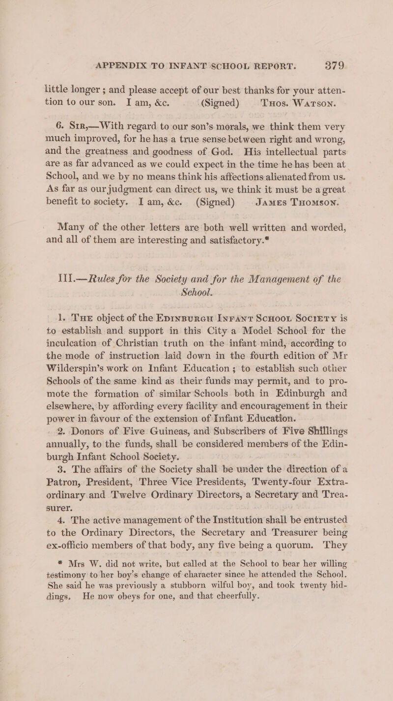 little longer ; and please accept of our best thanks for your atten- tion to our son. I am, &amp;e. (Signed) Tuos. WATSON. 6. Str,— With regard to our son’s morals, we think them very much improved, for he has a true sense between right and wrong, and the greatness and goodness of God. His intellectual parts are as far advanced as we could expect in the time he has been at School, and we by no means think his affections:alienated from us. As far as our judgment can direct us, we think it must be a great benefit to society. Iam, &amp;c. (Signed) James Tuomson. Many of the other letters are both well written and worded, and all of them are interesting and satisfactory.* IlIl.—Rules for the Society and for the Management of the School. 1. THE object of the Epinsureu Inrant ScHoor Society is to establish and support in this City a Model School for the inculcation of Christian truth on the infant mind, according to the mode of instruction laid down in the fourth edition of Mr Wilderspin’s work on Infant Education ; to establish such other Schools of the same kind as their funds may permit, and to pro- mote the formation of similar Schools both in Edinburgh and elsewhere, by affording every facility and encouragement in their power in favour of the extension of Infant Education. 2. Donors of Five Guineas, and Subscribers of Five Shillings annually, to the funds, shall be considered members of the Edin- burgh Infant School Society. 3. The affairs of the Society shall be wre the direction of a Patron, President, Three Vice Presidents, Twenty-four Extra- ordinary and Twelve Ordinary Directors, a aaa and 'Trea- surer. 4, The active management of the Institution shall be entrusted to the Ordinary Directors, the Secretary and Treasurer being ex-officio members of that body, any five being a quorum. They * Mrs W. did not write, but ealled at the School to bear her willing testimony to her boy’s change of character since he attended the School. She said he was previously a stubborn wilful boy, and took twenty bid- dings, He now obeys for one, and that cheerfully.