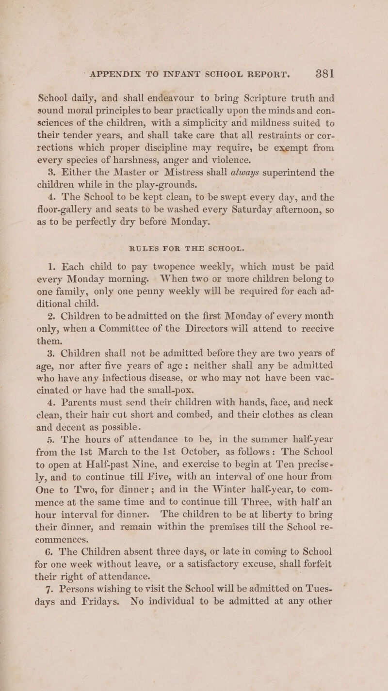 School daily, and shall endeavour to bring Scripture truth and sound moral principles to bear practically upon the minds and con- sciences of the children, with a simplicity and mildness suited to their tender years, and shall take care that all restraints or cor- rections which proper discipline may require, be exempt from every species of harshness, anger and violence. 3. Either the Master or Mistress shall always ee the eee en while in the play-grounds. . The School to be kept clean, to be swept every day, and the jeeea ee and seats to be washed every Saturday afternoon, so as to be perfectly dry before Monday. RULES FOR THE SCHOOL. 1. Each child to pay twopence weekly, which must be paid every Monday morning. When two or more children belong to one family, only one penny weekly will be required for each ad- ditional child. 2. Children to be admitted on the first Monday of every month only, when a Committee of the Directors wili attend to receive them. 3. Children shall not be admitted before they are two years of age, nor after five years of age; neither shall any be admitted who have any infectious disease, or who may not have been vac- cinated or have had the small-pox. 4. Parents must send their children with Gands 2 face, and neck clean, their hair cut short and combed, and their clothes as clean and decent as possible. 5. The hours of attendance to be, in the summer half-year from the Ist March to the lst October, as follows: The School to open at Half-past Nine, and exercise to begin at Ten precise- ly, and to continue till Five, with an interval of one hour from One to Two, for dinner; and in the Winter half-year, to com- mence at the same time and to continue till Three, with half an hour interval for dinner. The children to be at liberty to bring their dinner, and remain within the premises till the School re- commences. 6. The Children absent three days, or late in coming to School for one week without leave, or a satisfactory excuse, shall forfeit their right of attendance. 7. Persons wishing to visit the School will be admitted on Tues- days and Fridays. No individual to be admitted at any other