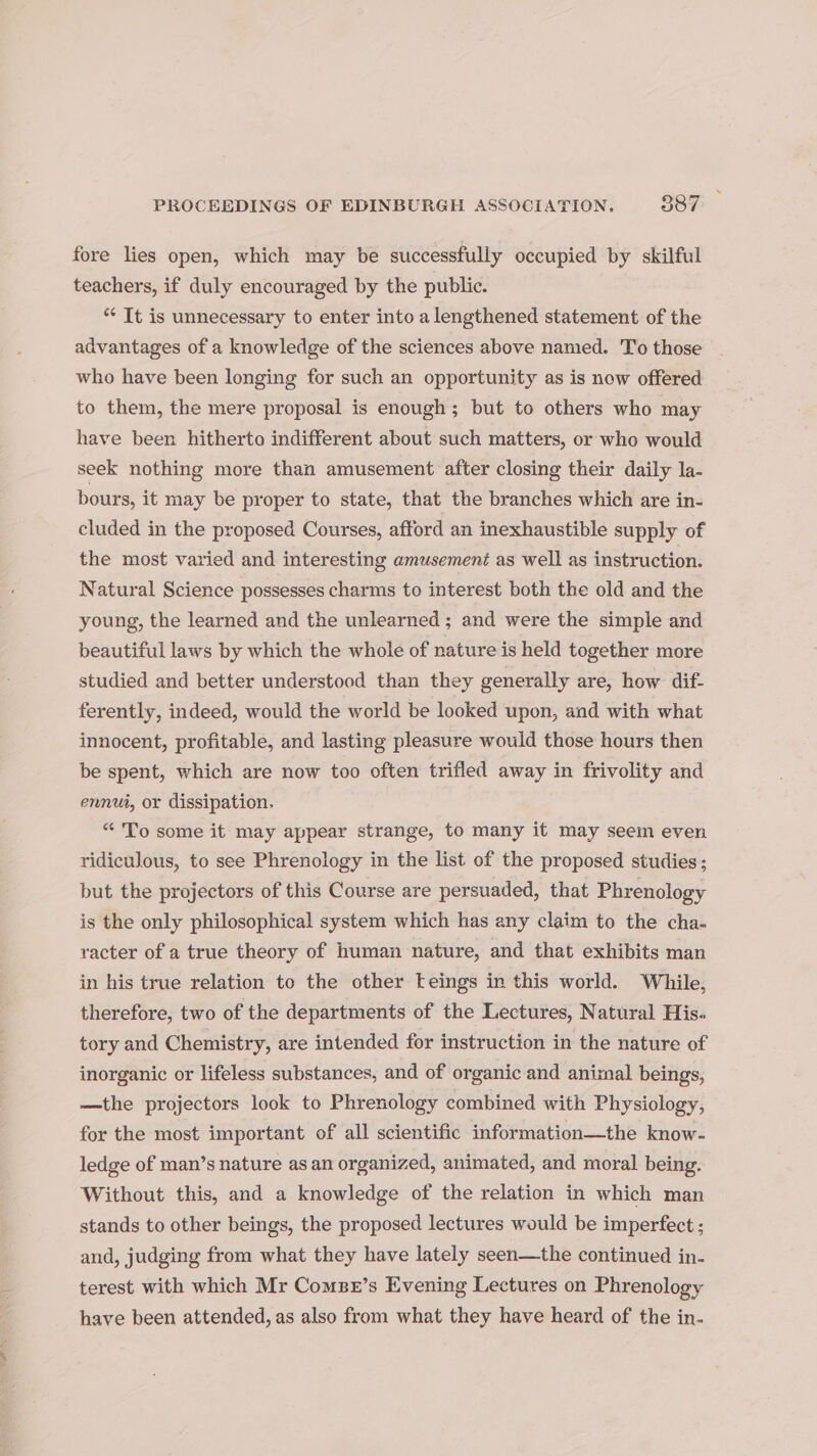 fore lies open, which may be successfully occupied by skilful teachers, if duly encouraged by the public. ** It is unnecessary to enter into a lengthened statement of the advantages of a knowledge of the sciences above named. To those who have been longing for such an opportunity as is now offered to them, the mere proposal is enough; but to others who may have been hitherto indifferent about such matters, or who would seek nothing more than amusement after closing their daily la- bours, it may be proper to state, that the branches which are in- cluded in the proposed Courses, afford an inexhaustible supply of the most varied and interesting amusement as well as instruction. Natural Science possesses charms to interest both the old and the young, the learned and the unlearned ; and were the simple and beautiful laws by which the whole of nature is held together more studied and better understood than they generally are, how dif- ferently, indeed, would the world be looked upon, and with what innocent, profitable, and lasting pleasure would those hours then be spent, which are now too often trifled away in frivolity and ennui, or dissipation. “ To some it may appear strange, to many it may seem even ridiculous, to see Phrenology in the list of the proposed studies; but the projectors of this Course are persuaded, that Phrenology is the only philosophical system which has any claim to the cha- racter of a true theory of human nature, and that exhibits man in his true relation to the other teings in this world. While, therefore, two of the departments of the Lectures, Natural His. tory and Chemistry, are intended for instruction in the nature of inorganic or lifeless substances, and of organic and animal beings, —the projectors look to Phrenology combined with Physiology, for the most important of all scientific information—the know- ledge of man’s nature as an organized, animated, and moral being. Without this, and a knowledge of the relation in which man stands to other beings, the proposed lectures would be imperfect ; and, judging from what they have lately seen—the continued in. terest with which Mr Comsr’s Evening Lectures on Phrenology have been attended, as also from what they have heard of the in-