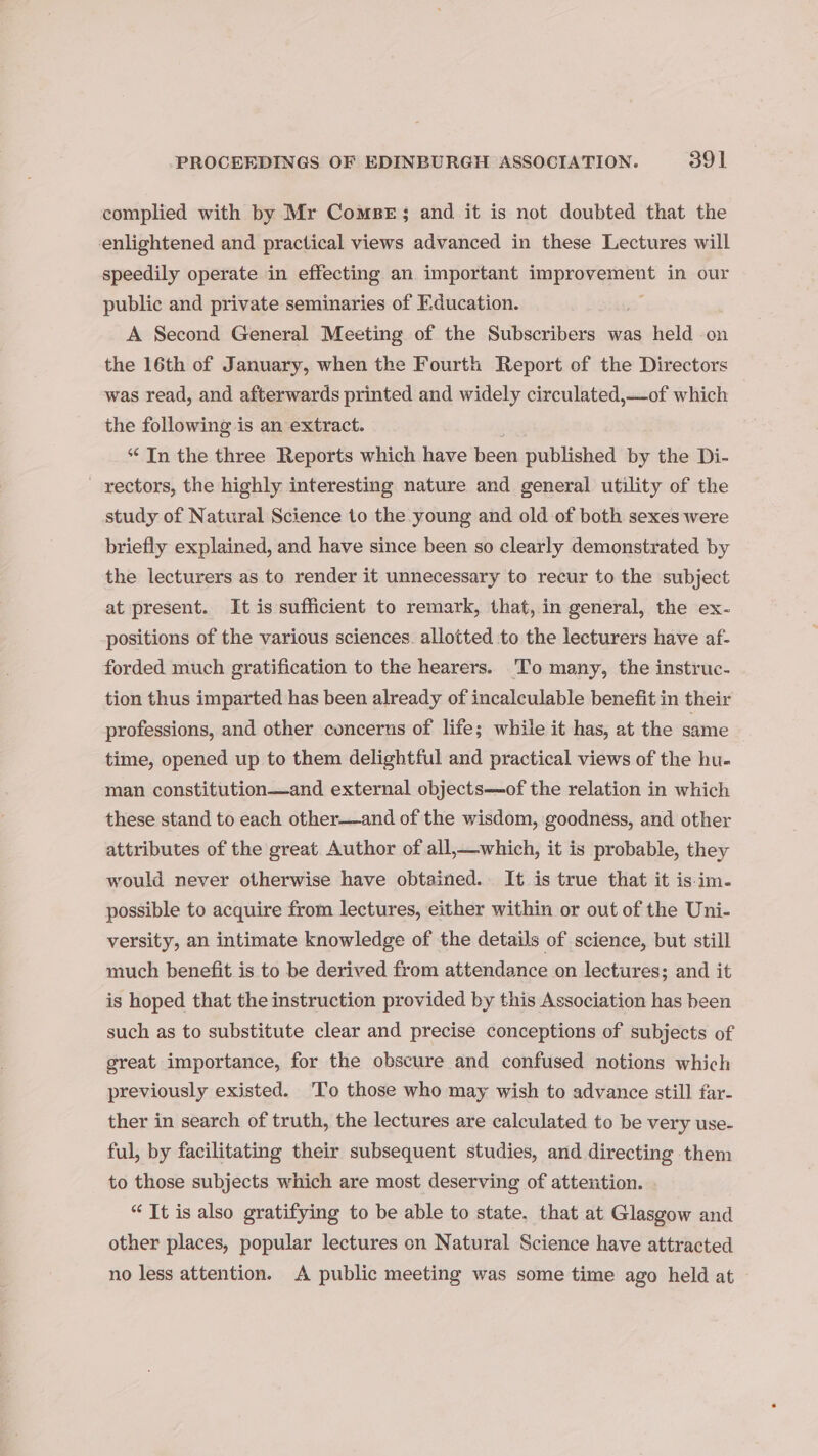 complied with by Mr Comper; and it is not doubted that the enlightened and practical views advanced in these Lectures will speedily operate in effecting an important ampreviiient in our public and private seminaries of Education. A Second General Meeting of the Subscribers was held on the 16th of January, when the Fourth Report of the Directors was read, and afterwards printed and widely circulated,—-of which the following is an extract. ‘¢ Tn the three Reports which have been published by the Di- rectors, the highly interesting nature and general utility of the study of Natural Science to the young and old of both sexes were briefly explained, and have since been so clearly demonstrated by the lecturers as to render it unnecessary to recur to the subject at present. It is sufficient to remark, that, in general, the ex- positions of the various sciences. allotted to the lecturers have af- forded much gratification to the hearers. 'To many, the instruc- tion thus imparted has been already of incalculable benefit in their professions, and other concerns of life; while it has, at the same time, opened up to them delightful and practical views of the hu- man constitution—and external objects—of the relation in which these stand to each other—and of the wisdom, goodness, and other attributes of the great Author of all,—which, it is probable, they would never otherwise have obtained. It is true that it is-im- possible to acquire from lectures, either within or out of the Uni- versity, an intimate knowledge of the details of science, but still much benefit is to be derived from attendance on lectures; and it is hoped that the instruction provided by this Association has been such as to substitute clear and precise conceptions of subjects of great importance, for the obscure and confused notions which previously existed. To those who may wish to advance still far- ther in search of truth, the lectures are calculated to be very use- ful, by facilitating their subsequent studies, and directing them to those subjects which are most deserving of attention. “It is also gratifying to be able to state, that at Glasgow and other places, popular lectures on Natural Science have attracted no less attention. A public meeting was some time ago held at