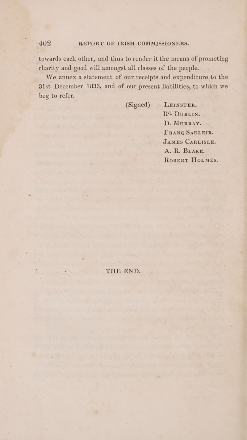 towards each other, and thus to render it the means of promoting charity and good will amongst all classes of the people. We annex a statement of our receipts and expenditure to the 3lst December 1833, and of our present liabilities, to which we beg to refer. (Signed) LEINSTER. R¢. DuBxin. D. Murray. Franc SaDLEIR. JamMEs CaRLISLE. A. R. Buake. © Rozert HoimeEs. THE END.