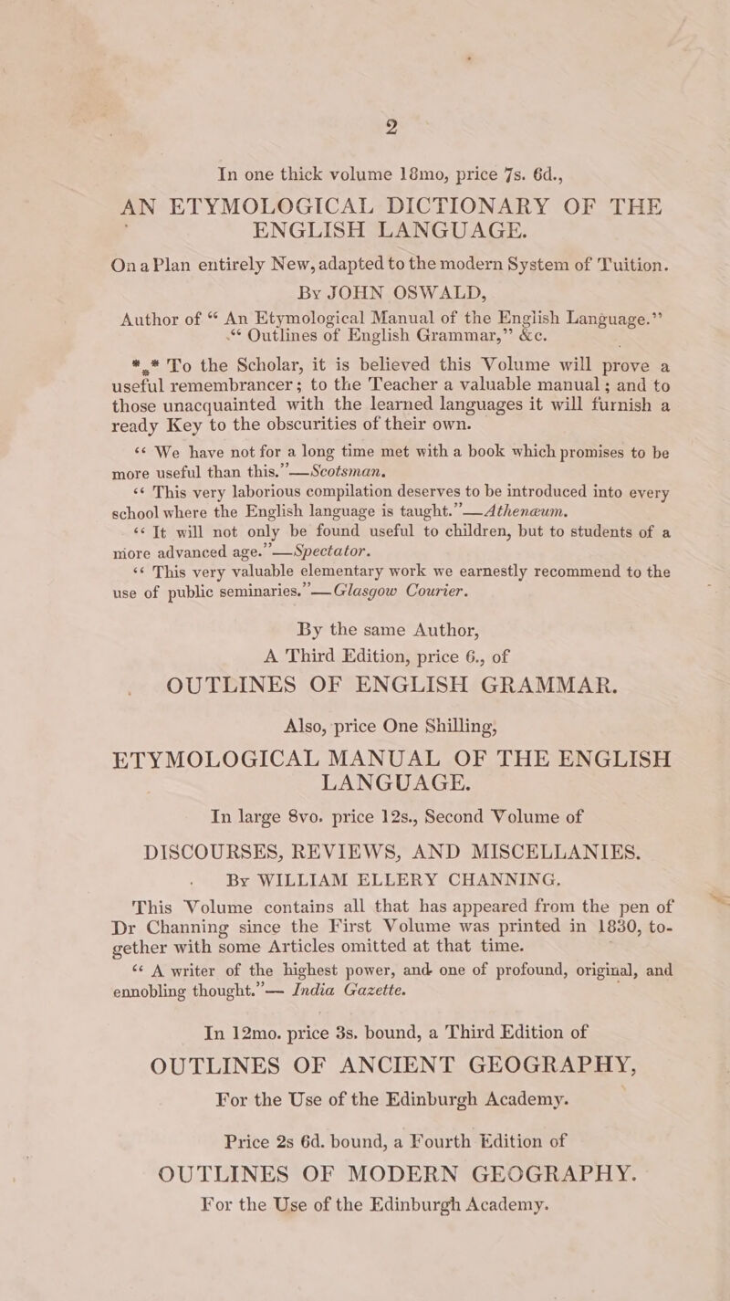 2 In one thick volume 18mo, price 7s. 6d., AN ETYMOLOGICAL DICTIONARY OF THE ENGLISH LANGUAGE. OnaPlan entirely New, adapted to the modern System of Tuition. By JOHN OSWALD, Author of “ An Etymological Manual of the English me ee ae Outlines of English Grammar,” &amp;e. *.* To the Scholar, it is believed this Volume will prove a useful remembrancer ; to the Teacher a valuable manual ; and to those unacquainted with the learned languages it will furnish a ready Key to the obscurities of their own. ‘¢ We have not for a long time met with a book which promises to be more useful than this.’”-—Scotsman. &lt;¢ This very laborious compilation deserves to be introduced into every school where the English language is taught.” Atheneum. ‘s Tt will not only be fousidl useful to children, but to students of a nore advanced age. ’—Spectator. ‘¢ This very valuable elementary work we earnestly recommend to the use of public seminaries.”— Glasgow Courier. By the same Author, A Third Edition, price 6., of OUTLINES OF ENGLISH GRAMMAR. Also, price One Shilling, ETYMOLOGICAL MANUAL OF THE ENGLISH LANGUAGE. In large 8vo. price 12s., Second Volume of DISCOURSES, REVIEWS, AND MISCELLANIES. By WILLIAM ELLERY CHANNING. This Volume contains all that has appeared from the pen of Dr Channing since the First Volume was printed in 1830, to- gether with some Articles omitted at that time. ‘s A writer of the highest power, and one of profound, original, and ennobling thought.”— India Gazette. In 12mo. mire 3s. bound, a Third Edition of OUTLINES OF ANCIENT GEOGRAPHY, For the Use of the Edinburgh Academy. Price 2s 6d. bound, a Fourth Edition of OUTLINES OF MODERN GEOGRAPHY. For the Use of the Edinburgh Academy. “=