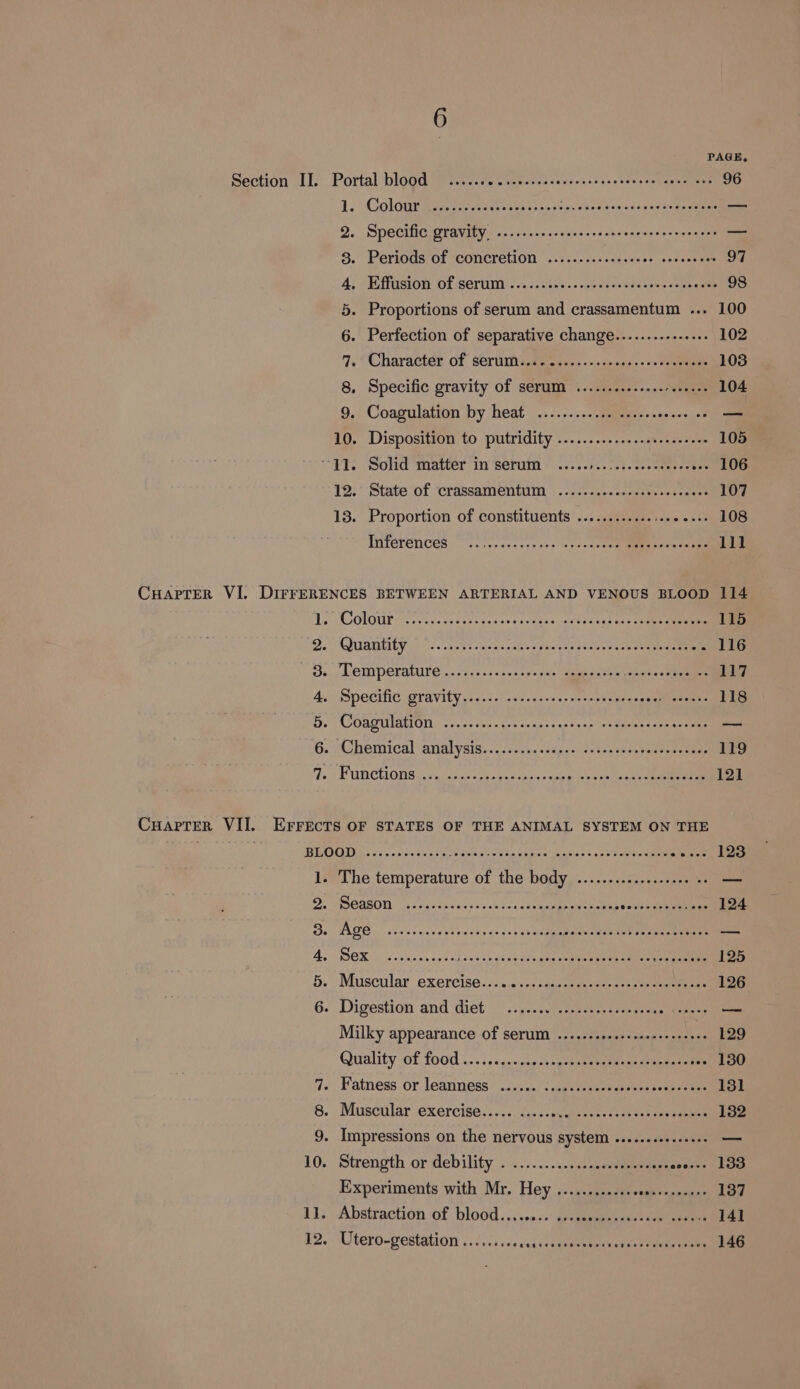 Section II. Portal blood ..... Se ee ncte tamoiti rs bens eee 96 1, Coloue Ba 2-5 Sitti eens wav tpcekebacandes tess ages Bem 2. Specific gravity. .........cscccsresecsceseresroeenes —— 8. Periods of concretion .......::s-ses00s sosssses - 97 4, /Eiffuston Of serum’ :..&lt;.. 24s... .46) &lt;i Sones anes eae 98 5. Proportions of serum and crassamentum ... 100 6. Perfection of separative change........--.... 102 7. ‘Character of: SOrWm steers -~&lt;ncege. +&gt; caneinen 103 8. Specific gravity of serum ..........-...- 00 . 104 9. Coagulation by heat ..........22 scscsssesce os Bt 10. Disposition to putridity .............eeeeeeeeee 105 “11. Solid matter in serum ..... scecat. ees euente --- 106 12.’ State of crassamentuM ..........-..ceeeeceeeee 107 13. Proportion of constituents ............:+00 20 108 INTEREMICES soso. coc ee tees) «+ fo deettgamieaes tanne 111 Ty COLQUE oor. nese seseltescvaee tees Meeeo st tain Cece ee 115 Do UAE YG) «ares os sacason sau oie s2n0-5 &lt;0 Sn eeee A Bo. OM PCPA wccvsksss ana tw open ommeeeee Pees aay 45&gt; SPCC Gravity .)..2-svs.dcacacsnvn su nahean ge ameeeeene 118 Be TCOOADMIGION) adens enn. yreannire sugciacn' ys Smee ensre core nae G. Mbemical analysis... ss-wis&lt;chpese-seeesesantecraems 119 1s AE UDCOUS Pe asetee trie ce onat te foie &lt;sm Rene se ace 121 BROUDY. pines ces&lt;nes Oe sate Ose tn Saye Seats = yas esthetic ee 123 ise ihe temperature of the body, ..:...cscs-v&lt;-s ecm — D, SEEEON sae ava siseveh ted cack sean aves seweoateneahinas 124 Be TAGE, cases cong sence oh s &lt;b slmspuebeneen eon te nee donk A, OK so casesccsoheee ce veageleiney veteey arena aigias ema 125 5. Muscular exercise......2+.qascacsoset +s aw een 126 6. Digestion and diet: | .&lt;y..) esses. usaeees oo seaetes = Milky appearance of serum .....-.2.0eceeeeerereees 129 Quality Of {00d .....s&lt;¢s- snesssgoentepeowan te aateeee -- 130 7. Fatness or leanness. .3.:5./ 2 agesrsese veteer beens ote 131 8. Muscular exercise..... ..... Men Ran erey crey yee 132 9. Impressions on the nervous system .....eseeeeeee. 10. Strength or debility ...........s..s.sneeane aesty oA ian Experiments with Mr. Hey ............ sea 137 1. Abstraction of blood ......::: arepeenmbnenee meet cneees 141