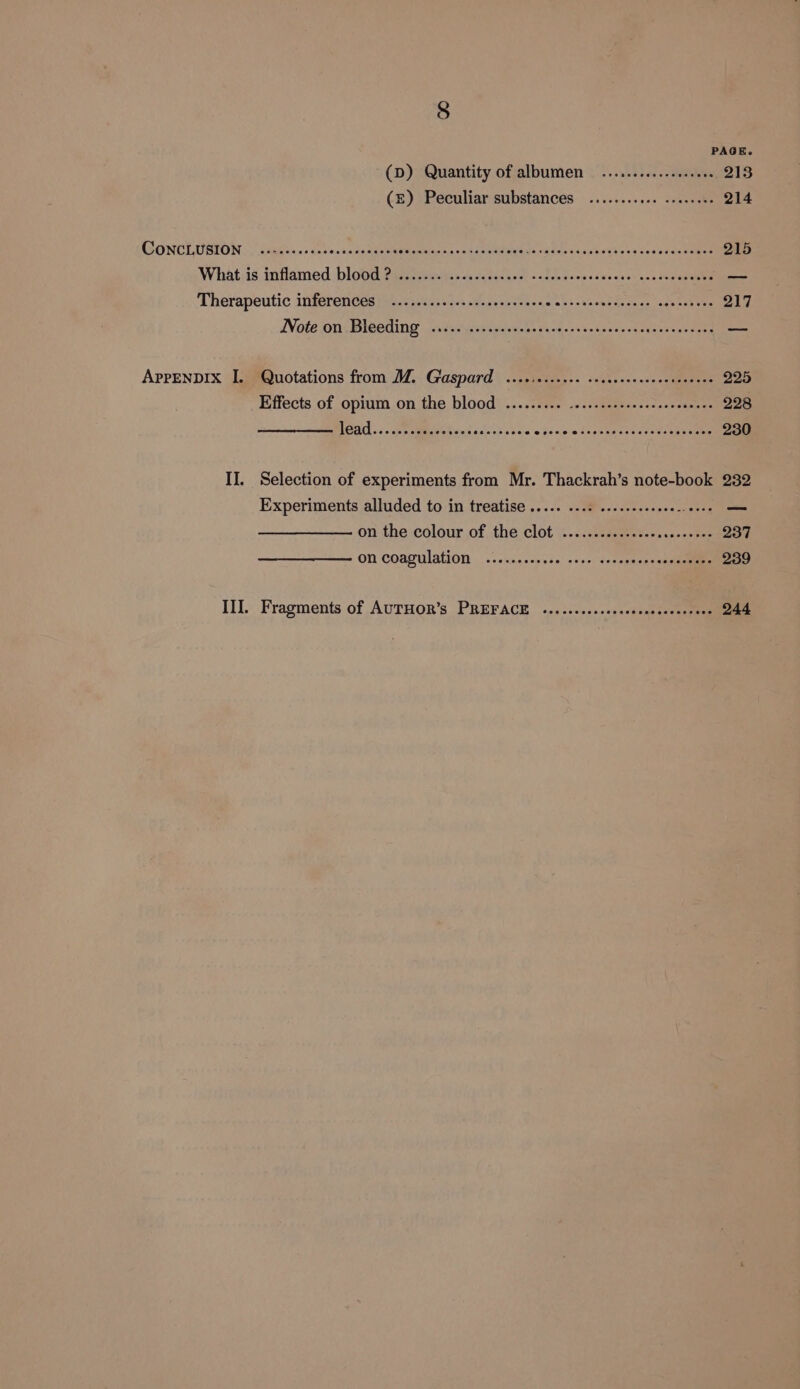 PAGE (D) Quantity of albumen ...........e seen 213 (£) Peculiar substances ........66. sseceese 214 GONCLUBION. tinge esse b esa scedsees Mismtiienc 2 Gio Mises Sooilye casthaghevesesb it cOmes 215 Whatis inflamed blood alee iiawsin'y fo cee bos all deme céucussy nos ceoaeeae ae Therapeutic inferences k.c7,45.20+ welts ses sha s0 = 3 va end eo aeas ey sea tes 217 Wate on DlGedinwg ss Pschsic eaweeksay-47 essa ssse&gt; aestaseneeged ees APPENDIX I. Quotations from MZ. Gaspard ...0.0....0. ceseeereeseeeteceees 225 Effects of opium on the blood’ ....2Fir. .6...0icse. sec sesctenee 228 BOA 4. sen cmmebe esa tashes nce e hsipim Skynet areas eeu ae 230 II. Selection of experiments from Mr. Thackrah’s note-book 232 Experiments alluded to in treatise ..... 1.12 sseseseeeeee sense ~ on-the colour of the clot ..c.citgemestersss2-0tee 237 ON COagUTALON o- cise ccnese! aooe Sedegn sn eanemenenne 239 Ill. Fragments of AUTHOR’s PREFACE 40. :.0+00.sscaonsssasitens 244