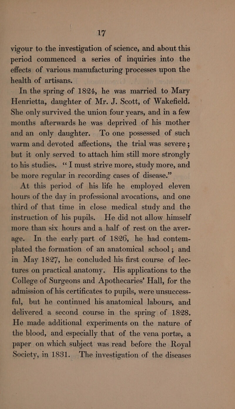 vigour to the investigation of science, and about this period commenced a series of inquiries into the effects of various manufacturing processes upon the health of artisans. In the spring of 1824, he was married to Mary Henrietta, daughter of Mr. J. Scott, of Wakefield. She only survived the union four years, and in a few months afterwards he was deprived of his mother and an only daughter. To one possessed of such warm and devoted affections, the trial was severe ; but it only served to attach him still more strongly to his studies. ‘‘ I must strive more, study more, and be more regular in recording cases of disease.” At this period of his life he employed eleven hours of the day in professional avocations, and one third of that time in close medical study and the instruction of his pupils. He did not allow himself more than six hours and a half of rest on the aver- age. In the early part of 1826, he had contem- plated the formation of an anatomical school; and in May 1827, he concluded his first course of lec- tures on practical anatomy. His applications to the College of Surgeons and Apothecaries’ Hall, for the admission of his certificates to pupils, were unsuccess- ful, but he continued his anatomical labours, and delivered a second course in the spring of 1828. He made additional experiments on the nature of the blood, and especially that of the vena porte, a paper on which subject was read before the Royal Society, in 1831. The investigation of the diseases