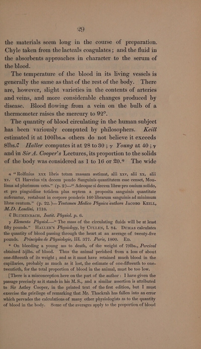 the materials seem long in the course of preparation. Chyle taken from the lacteals coagulates; and the fluid in the absorbents approaches in character to the serum of the blood. The temperature of the blood in its living vessels is generally the same as that of the rest of the body. There are, however, slight varieties in the contents of arteries and veins, and more considerable changes produced by disease. Blood flowing from a vein on the bulb of a thermometer raises the mercury to 92°. The quantity of blood circulating in the human subject has been variously computed by philosophers. Kezil estimated it at 100lbs.2 others do not believe it exceeds 8lbs.¢ Haller computes it at 28 to30; y Young at 40;¥ and in Sir_A. Cooper’s Lectures, its proportion to the solids of the body was considered as 1 to 16 or 20.* The wide a *Rolfinius xxx libris totam massam estimat, alii xxv, alii xx, alii xv. Cl Harveius vix decem pondo Sanguinis quantitatem esse censet, Mou- linus ad plurimum octo.” (p. 2)—“ Adeoque si decem libre pro ossium solido, et pro pinguidine totidem plus septem a proposita sanguinis quantitate auferantur, restabunt in corpore ponderis 160 librarum sanguinis ad minimum libree centum.” (p. 22.)— Tentamen Medico Physica authore Jacozo KEIL1, M.D. Londini, 1718. ' € Buumenzacn, Jnstit. Physiol. p. 6. y Elementa Physiol.—&lt; The mass of the circulating fluids will be at least fifty pounds.” Haxuer’s Physiology, by CULLEN, I. 84. Dumas calculates the quantity of blood passing through the heart at an average of twenty-five pounds. Principles de Physiologie, Ill. 877. Paris, 1800. Eb. * On bleeding a young ass to death, of the weight of 79lbs., Percival obtained 53lbs. of blood. Thus the animal perished from a loss of about one-fifteenth of its weight ; and as it must have retained much blood in the capillaries, probably as much as it lost, the estimate of one-fifteenth to one- twentieth, for the total proportion of blood in the animal, must be too low. [ There is a misconception here on the part of the author: I have given the passage precisely as it stands in his M.S., and a similar assertion is attributed to Sir Astley Cooper, in the printed text of the first edition, but I must exercise the privilege of remarking that Mr..Thackrah has fallen into an error which pervades the calculations of many other physiologists as to the quantity of blood in the body. Some of the averages apply to the proportion of blood