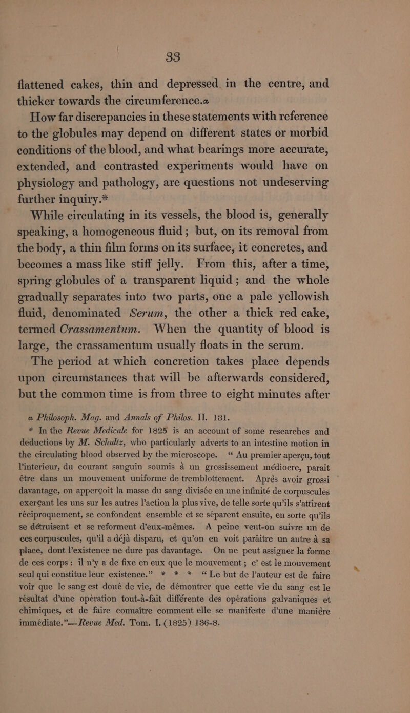 flattened cakes, thin and depressed. in the centre, and thicker towards the circumference.a How far discrepancies in these statements with reference to the globules may depend on different states or morbid conditions of the blood, and what bearings more accurate, extended, and contrasted experiments would have on physiology and pathology, are questions not undeserving further inquiry.* While circulating in its vessels, the blood is, generally speaking, a homogeneous fluid; but, on its removal from the body, a thin film forms on its surface, it concretes, and becomes a mass like stiff jelly. From this, after a time, spring globules of a transparent liquid; and the whole gradually separates into two parts, one a pale yellowish fluid, denominated Serwm, the other a thick red cake, termed Crassamentum. When the quantity of blood is large, the crassamentum usually floats in the serum. The period at which concretion takes place depends upon circumstances that will be afterwards considered, but the common time is from three to eight minutes after « Philosoph. Mag. and Annals of Philos. II. 181. * In the Revue Medicale for 1825 is an account of some researches and deductions by M. Schultz, who particularly adverts to an intestine motion in the circulating blood observed by the microscope. “‘ Au premier apercu, tout Vinterieur, du courant sanguin soumis a un grossissement médiocre, parait étre dans un mouvement uniforme de tremblottement. Aprés avoir grossi davantage, on apper¢oit la masse du sang divisée en une infinité de corpuscules exerGant les uns sur les autres l’action la plus vive, de telle sorte qu’ils s’attirent reciproquement, se confondent ensemble et se separent ensuite, en sorte qu’ils se détruisent et se reforment d’eux-mémes. A peine veut-on suivre un de ces corpuscules, qu’il a déja disparu, et qu’on en voit parditre un autre a sa place, dont l’existence ne dure pas davantage. On ne peut assigner la forme de ces corps: il n’y a de fixe en eux que le mouvement; c’ est le mouvement seul qui constitue leur existence.” * * * “Le but de l’auteur est de faire voir que le sang est doué de vie, de démontrer que cette vie du sang est le résultat d’une operation tout-a-fait différente des opérations galvaniques et chimiques, et de faire connaitre comment elle se manifeste d’une maniére immediate.”—-Revue Med. Tom. I. (1825) 136-8.