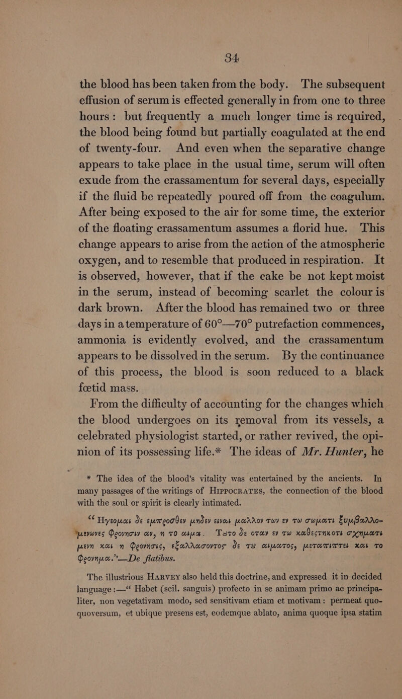 the blood has been taken from the body. The subsequent effusion of serum is effected generally in from one to three hours: but frequently a much longer time is required, the blood being found but partially coagulated at the end of twenty-four. And even when the separative change appears to take place in the usual time, serum will often exude from the crassamentum for several days, especially if the fluid be repeatedly poured off from the coagulum. After being exposed to the air for some time, the exterior of the floating crassamentum assumes a florid hue. ‘This change appears to arise from the action of the atmospheric oxygen, and to resemble that produced in respiration. It is observed, however, that if the cake be not kept moist in the serum, instead of becoming scarlet the colour is dark brown. After the blood has remained two or three days in atemperature of 60°—70° putrefaction commences, ammonia is evidently evolved, and the crassamentum appears to be dissolved in the serum. By the continuance of this process, the blood is soon reduced to a black foetid mass. From the difficulty of accounting for the changes which the blood undergoes on its removal from its vessels, a celebrated physiologist started, or rather revived, the opi- nion of its possessing life.* The ideas of Mr. Hunter, he * The idea of the blood’s vitality was entertained by the ancients. In many passages of the writings of Hippocrates, the connection of the blood with the soul or spirit is clearly intimated. “ Hyeomos de eumeorQey pndey ebvors pcchroy Twy ev TW TwmoTr ZuuBarro- ervaves Peovnow av, n 70 abua. Tato Oe oTey ey Tw xaOecrnxoTs TXNMATE peevn xaos n QDeovnoss, EEAAAUTOVTOS of 8 CbATOS, METHMITTE Xb TO Peovnze.”—De flatibus. The illustrious Harvey also held this doctrine, and expressed it in decided language :—“ Habet (scil. sanguis) profecto in se animam primo ac principa- liter, non vegetativam modo, sed sensitivam etiam et motivam: permeat quo- quoversum, et ubique presens est, eodemque ablato, anima quoque ipsa statim