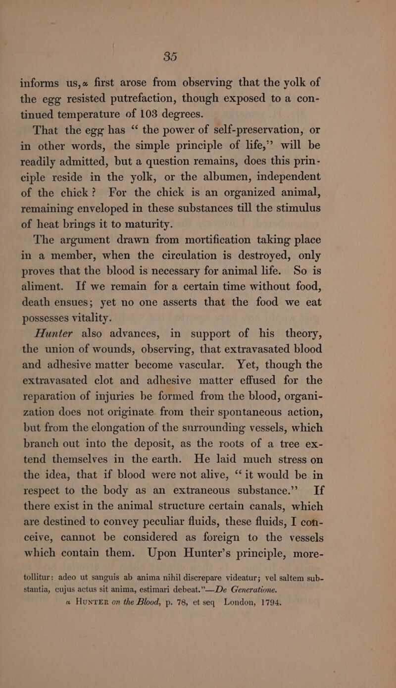 informs us,« first arose from observing that the yolk of the egg resisted putrefaction, though exposed to a con- tinued temperature of 103 degrees. That the egg has ‘ the power of self-preservation, or in other words, the simple principle of life,’ will be readily admitted, but a question remains, does this prin- ciple reside in the yolk, or the albumen, independent of the chick? For the chick is an organized animal, remaining enveloped in these substances till the stimulus of heat brings it to maturity. The argument drawn from mortification taking place in a member, when the circulation is destroyed, only proves that the blood is necessary for animal life. So is aliment. If we remain fora certain time without food, death ensues; yet no one asserts that the food we eat possesses vitality. Hunter also advances, in support of his theory, the union of wounds, observing, that extravasated blood and adhesive matter become vascular. Yet, though the extravasated clot and adhesive matter effused for the reparation of injuries be formed from the blood, organi- zation does not originate. from their spontaneous action, but from the elongation of the surrounding vessels, which branch out into the deposit, as the roots of a tree ex- tend themselves in the earth. He laid much stress on the idea, that if blood were not alive, ‘‘ it would be in respect to the body as an extraneous substance.” If there exist in the animal structure certain canals, which are destined to convey peculiar fluids, these fluids, I con- ceive, cannot be considered as foreign to the vessels which contain them. Upon Hunter’s principle, more- tollitur: adeo ut sanguis ab anima nihil discrepare videatur; vel saltem sub- stantia, cujus actus sit anima, estimari debeat.”—De Generatione. a HuNnrER on the Blood, p. 78, et seq London, 1794.