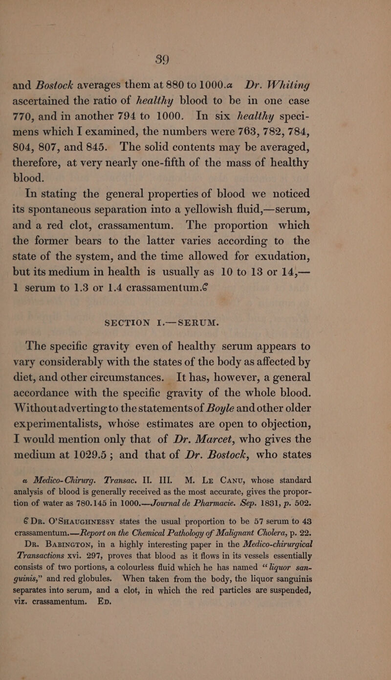 and Bostock averages them at 880 to 1000.2 Dr. Whiting ascertained the ratio of healthy blood to be in one case 770, and in another 794 to 1000. In six healthy speci- mens which I examined, the numbers were 763, 782, 784, 804, 807, and 845. ‘The solid contents may be averaged, therefore, at very nearly one-fifth of the mass of healthy blood. In stating the general properties of blood we noticed its spontaneous separation into a yellowish fluid,—serum, and a red clot, crassamentum. The proportion which the former bears to the latter varies according to the state of the system, and the time allowed for exudation, but its medium in health is usually as 10 to 13 or 14,— 1 serum to 1.3 or 1.4 crassamentum.¢ SECTION I.—SERUM. The specific gravity even of healthy serum appears to vary considerably with the states of the body as affected by diet, and other circumstances. It has, however, a general accordance with the specific gravity of the whole blood. Withoutadverting to the statements of Boyle and other older experimentalists, whose estimates are open to objection, I would mention only that of Dr. Marcet, who gives the medium at 1029.5; and that of Dr. Bostock, who states «a Medico-Chirurg. Transac. I. Ul. M. Le Canu, whose standard analysis of blood is generally received as the most accurate, gives the propor- tion of water as 780.145 in 1000.—Journal de Pharmacie. Sep. 1831, p. 502. 6 Dr. O’SHAauGHNEssY states the usual proportion to be 57 serum to 43 crassamentum.— Report on the Chemical Pathology of Malignant Cholera, p. 22. Dr. Basineton, in a highly interesting paper in the Medico-chirurgical Transactions xvi. 297, proves that blood as it flows in its vessels essentially consists of two portions, a colourless fluid which he has named “liquor san- guims,” and red globules. When taken from the body, the liquor sanguinis separates into serum, and a clot, in which the red particles are suspended, viz. crassamentum. Ep.