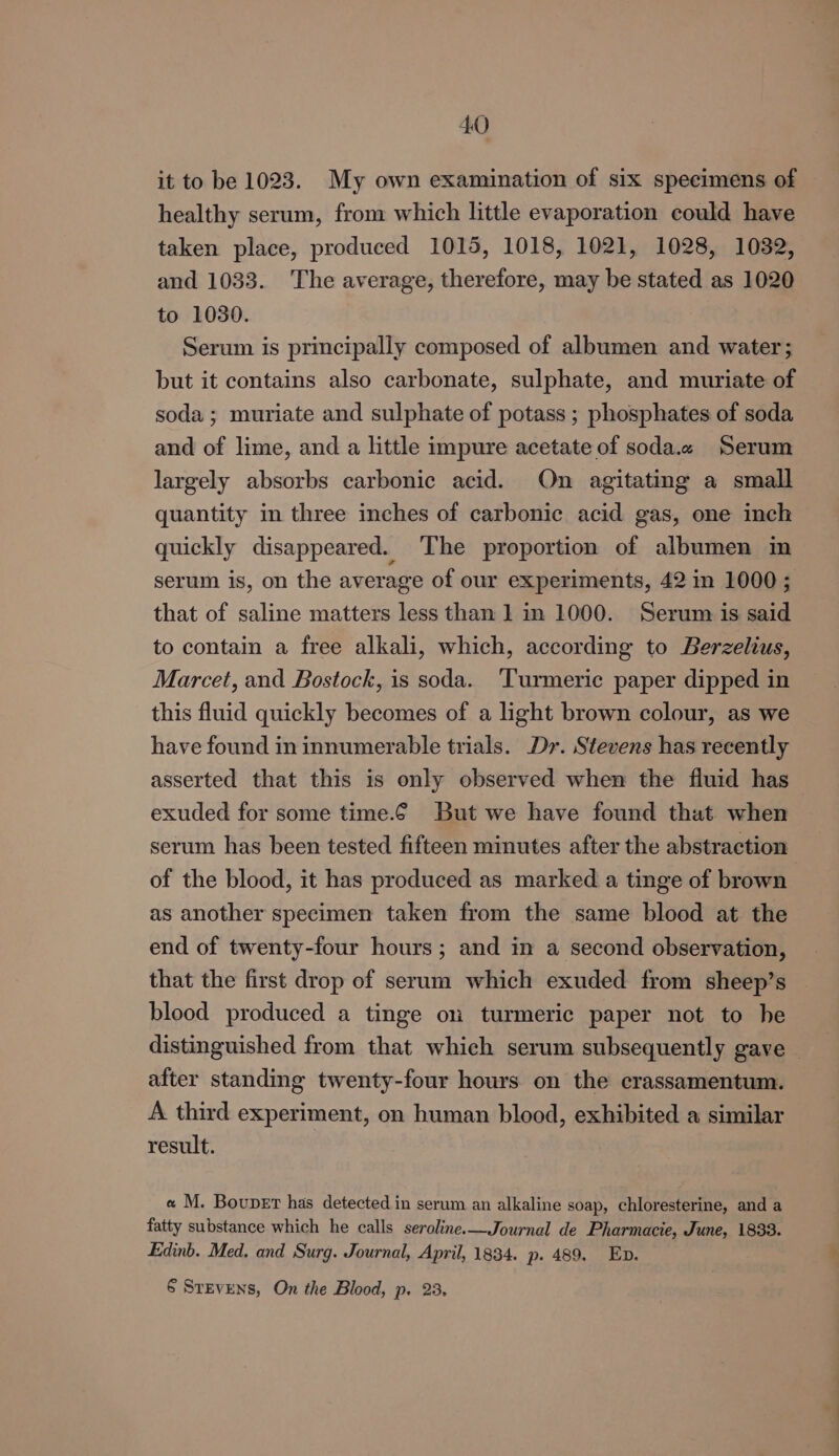 it to be 1023. My own examination of six specimens of healthy serum, from which little evaporation could have taken place, produced 1015, 1018, 1021, 1028, 1032, and 1033. The average, therefore, may be stated as 1020 to 1080. Serum is principally composed of albumen and water; but it contains also carbonate, sulphate, and muriate of soda; muriate and sulphate of potass ; phosphates of soda and of lime, and a little impure acetate of soda.« Serum largely absorbs carbonic acid. On agitating a small quantity in three inches of carbonic acid gas, one inch quickly disappeared. The proportion of albumen im serum is, on the average of our experiments, 42 in 1000; that of saline matters less than 1 in 1000. Serum is said to contain a free alkali, which, according to Berzelius, Marcet, and Bostock, is soda. ‘Turmeric paper dipped in this fluid quickly becomes of a light brown colour, as we have found in innumerable trials. Dy. Stevens has recently asserted that this is only observed when the fluid has exuded for some time.¢6 But we have found that when serum has been tested fifteen minutes after the abstraction of the blood, it has produced as marked a tinge of brown as another specimen taken from the same blood at the end of twenty-four hours; and in a second observation, that the first drop of serum which exuded from sheep’s blood produced a tinge ou turmeric paper not to he distinguished from that which serum subsequently gave — after standing twenty-four hours on the crassamentum. A. third experiment, on human blood, exhibited a similar result. « M. Boupet has detected in serum an alkaline soap, chloresterine, and a fatty substance which he calls seroline.—Journal de Pharmacie, June, 1833. Edinb. Med. and Surg. Journal, April, 1834. p. 489. Ep. § Stevens, On the Blood, p. 23,