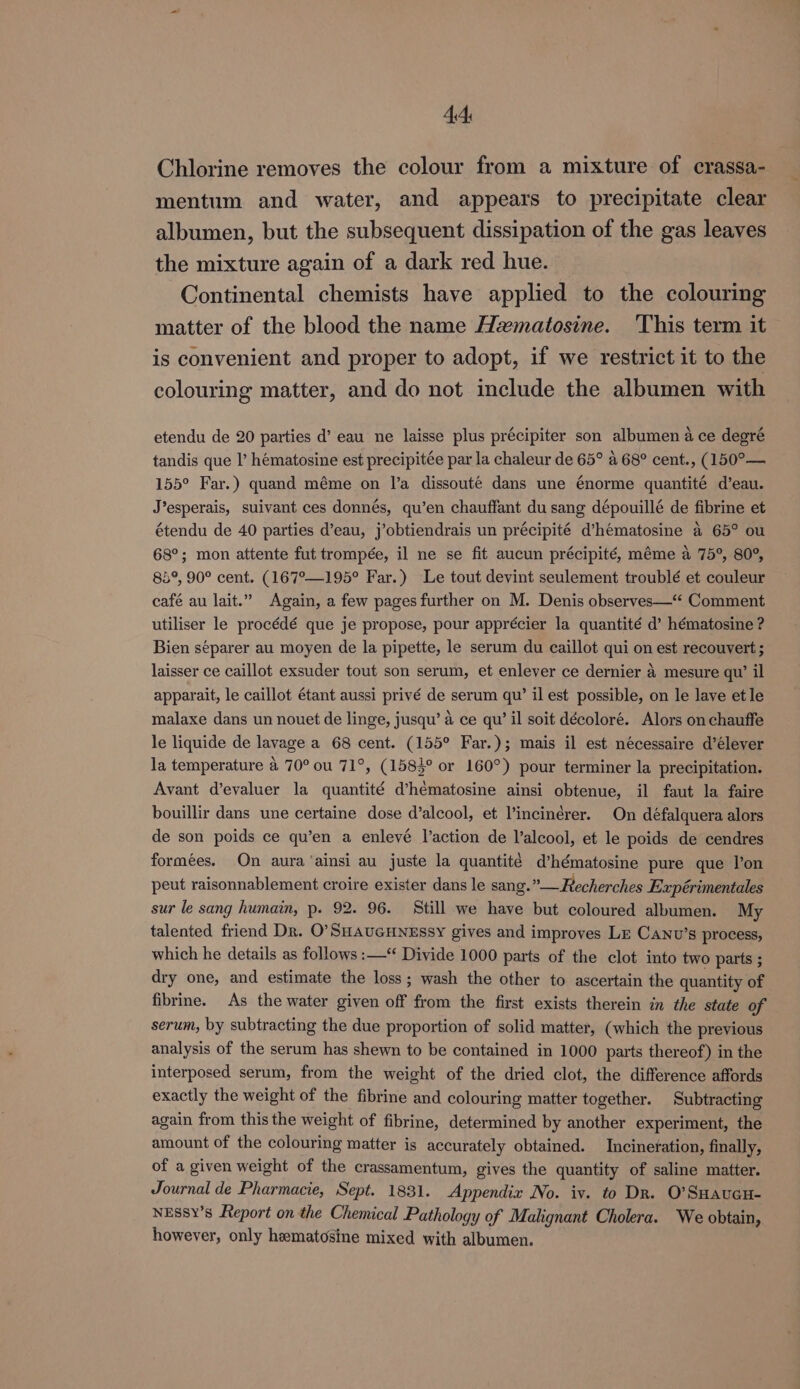 Chlorine removes the colour from a mixture of crassa- mentum and water, and appears to precipitate clear albumen, but the subsequent dissipation of the gas leaves the mixture again of a dark red hue. Continental chemists have applied to the colouring matter of the blood the name Hematosine. ‘This term it is convenient and proper to adopt, if we restrict it to the colouring matter, and do not include the albumen with etendu de 20 parties d’ eau ne laisse plus précipiter son albumen a ce degré tandis que I’ hématosine est precipitée par la chaleur de 65° a 68° cent., (150°— 155° Far.) quand méme on l’a dissouté dans une énorme quantité d’eau. J’esperais, suivant ces donnés, qu’en chauffant du sang dépouillé de fibrine et étendu de 40 parties d’eau, j’obtiendrais un précipité d’hématosine a 65° ou 68°; mon attente fut trompée, il ne se fit aucun précipité, méme a 75°, 80°, 85°, 90° cent. (167°—195° Far.) Le tout devint seulement troublé et couleur café au lait.” Again, a few pages further on M. Denis observes—‘‘ Comment utiliser le procédé que je propose, pour apprécier la quantité d’ hématosine ? Bien separer au moyen de la pipette, le serum du caillot qui on est recouvert ; laisser ce caillot exsuder tout son serum, et enlever ce dernier 4 mesure qu’ il apparait, le caillot étant aussi privé de serum qu’ il est possible, on le lave et le malaxe dans un nouet de linge, jusqu’ a ce qu’ il soit décoloré. Alors on chauffe le liquide de lavage a 68 cent. (155° Far.); mais il est nécessaire d’élever la temperature 4 70° ou 71°, (1583° or 160°) pour terminer la precipitation. Avant d’evaluer la quantité d’hématosine ainsi obtenue, il faut la faire bouillir dans une certaine dose d’alcool, et l’incinérer. On défalquera alors de son poids ce qu’en a enlevé l’action de l’alcool, et le poids de cendres formées. On aura ‘ainsi au juste la quantité d’hématosine pure que l’on peut raisonnablement croire exister dans le sang.” Recherches Expérimentales sur le sang humain, p. 92. 96. Still we have but coloured albumen. My talented friend Dr. O’SHAUGHNESSY gives and improves Lz Canv’s process, which he details as follows :—‘ Divide 1000 parts of the clot into two parts ; dry one, and estimate the loss; wash the other to ascertain the quantity of fibrine. As the water given off from the first exists therein in the state of serum, by subtracting the due proportion of solid matter, (which the previous analysis of the serum has shewn to be contained in 1000 parts thereof) in the interposed serum, from the weight of the dried clot, the difference affords exactly the weight of the fibrine and colouring matter together. Subtracting again from this the weight of fibrine, determined by another experiment, the amount of the colouring matter is accurately obtained. Incineration, finally, of a given weight of the crassamentum, gives the quantity of saline matter. Journal de Pharmacie, Sept. 1831. Appendix No. iv. to Dr. O’SHaucu- NEssy’s Report on the Chemical Pathology of Malignant Cholera. We obtain, however, only hematosine mixed with albumen.