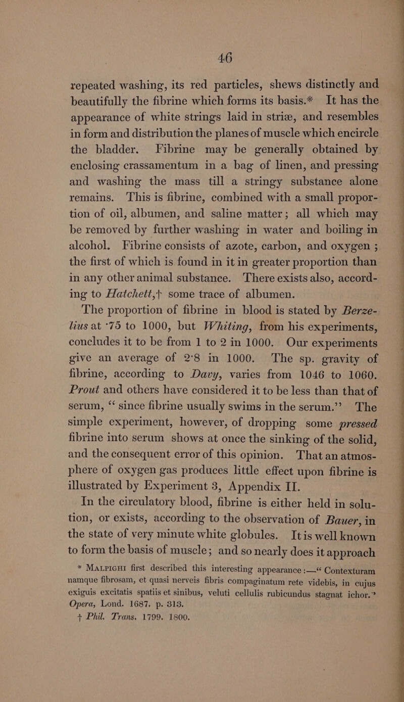 repeated washing, its red particles, shews distinctly and beautifully the fibrine which forms its basis.* It has the appearance of white strings laid in strie, and resembles in form and distribution the planes of muscle which encircle the bladder. Fibrine may be generally obtained by enclosing crassamentum in a bag of linen, and pressing and washing the mass till a stringy substance alone remains. This is fibrine, combined with a small propor- tion of oil, albumen, and saline matter; all which may be removed by further washing in water and boiling in alcohol. Fibrine consists of azote, carbon, and oxygen ; the first of which is found in it in greater proportion than in any other animal substance. There exists also, accord- ing to Hatchett,+ some trace of albumen. The proportion of fibrine in blood is stated by Berze- lius at ‘75 to 1000, but Whiting, from his experiments, concludes it to be from 1 to 2 in 1000. Our experiments give an average of 2°8 in 1000. The sp. gravity of fibrine, according to Davy, varies from 1046 to 1060. Prout and others have considered it to be less than that of serum, ‘‘ since fibrine usually swims in the serum.’’ The simple experiment, however, of dropping some pressed fibrine into serum shows at once the sinking of the solid, and the consequent error of this opinion. That an atmos- phere of oxygen gas produces little effect upon fibrine is illustrated by Experiment 3, Appendix ILI. In the circulatory blood, fibrine is either held in solu- tion, or exists, according to the observation of Bauer, in the state of very minute white globules. Itis well known to form the basis of muscle; and so nearly does it approach * Matricur first described this interesting appearance :—‘ Contexturam namque fibrosam, et quasi nerveis fibris compaginatum rete videbis, in cujus exiguis excitatis spatiis et sinibus, veluti cellulis rubicundus stagnat ichor.” Opera, Lond. 1687. p. 313. + Phil. Trans. 1799. 1800. ee eae eee ee eS ee ee ee