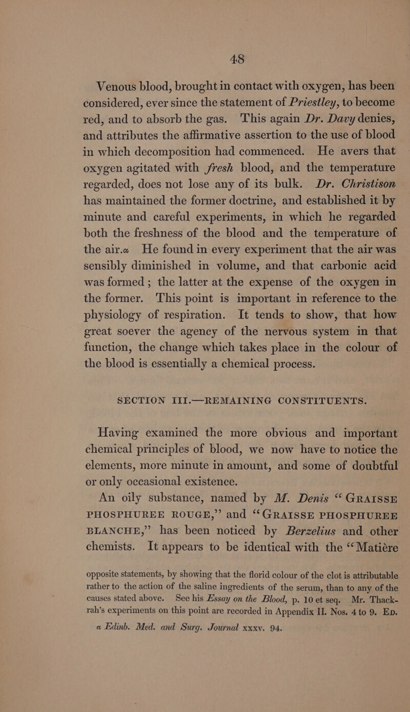 Venous blood, brought in contact with oxygen, has been considered, ever since the statement of Priestley, to become red, and to absorb the gas. This again Dr. Davy denies, and attributes the affirmative assertion to the use of blood in which decomposition had commenced. He avers that oxygen agitated with fresh blood, and the temperature regarded, does not lose any of its bulk. Dr. Christison — has maintained the former doctrine, and established it by minute and careful experiments, in which he regarded both the freshness of the blood and the temperature of the air.« He found in every experiment that the air was sensibly diminished in volume, and that carbonic acid was formed ; the latter at the expense of the oxygen in the former. This point is important in reference to the physiology of respiration. It tends to show, that how great soever the agency of the nervous system in that function, the change which takes place in the colour of the blood is essentially a chemical process. SECTION III.—REMAINING CONSTITUENTS. Having examined the more obvious and important chemical principles of blood, we now have to notice the elements, more minute in amount, and some of doubtful or only occasional existence. An oily substance, named by MM. Denis “ GRAISSE PHOSPHUREE ROUGE,” and ‘‘GRAISSE PHOSPHUREE BLANCHE,” has been noticed by Berzelius and other chemists. It appears to be identical with the “‘Matiére opposite statements, by showing that the florid colour of the clot is attributable rather to the action of the saline ingredients of the serum, than to any of the causes stated above. See his Essay on the Blood, p. 10 et seq. Mr. Thack- rah’s experiments on this point are recorded in Appendix II. Nos. 4to 9. Ep. e Edinb, Med. and Surg. Journal xxxv. 94.