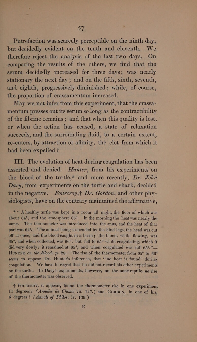 54 Putrefaction was scarcely perceptible on the ninth day, but decidedly evident on the tenth and eleventh. We therefore reject the analysis of the last two days. On comparing the results of the others, we find that the serum decidedly increased for three days; was nearly stationary the next day ; and on the fifth, sixth, seventh, and eighth, progressively diminished; while, of course, the proportion of crassamentum increased. May we not infer from this experiment, that the crassa- mentum presses out its serum so long as the contractibility of the fibrine remains ; and that when this quality is lost, or when the action has ceased, a state of relaxation succeeds, and the surrounding fluid, to a certain extent, re-enters, by attraction or affinity, the clot from which it had been expelled ? III. The evolution of heat during coagulation has been asserted and denied. Hunter, from his experiments on the blood of the turtle,* and more recently, Dr. John Davy, from experiments on the turtle and shark, decided in the negative. Fourcroy,t Dr. Gordon, and other phy- siologists, have en the contrary maintained the affirmative, * « A healthy turtle was kept in a room all night, the floor of which was about 64°, and the atmosphere 65°. In the morning the heat was nearly the same. ‘The thermometer was introduced into the anus, and the heat of that part was 64°. The animal being suspended by the hind legs, the head was cut off at once, and the blood caught in a basin; ‘the blood, while flowing, was 65°, and when collected, was 66°, but fell to 65° while coagulating, which it did very slowly: it remained at 65°, and when coagulated was still 65°,” Hunter on the Blood. p. 28. Therise of the thermometer from 65° to 66° seems to oppose Dr. Hunter’s inference, that “no heat is found” during coagulation. We have to regret that he did not record his other experiments on the turtle. In Davy’s experiments, however, on the same reptile, no rise of the thermometer was observed. + Fourcroy, it appears, found the thermometer rise in one experiment 11 degrees; (Annales de Chimie vii. 147.) and Gorvon, in one of his, 6 degrees ! (Annals of Philos. iv. 139.) E