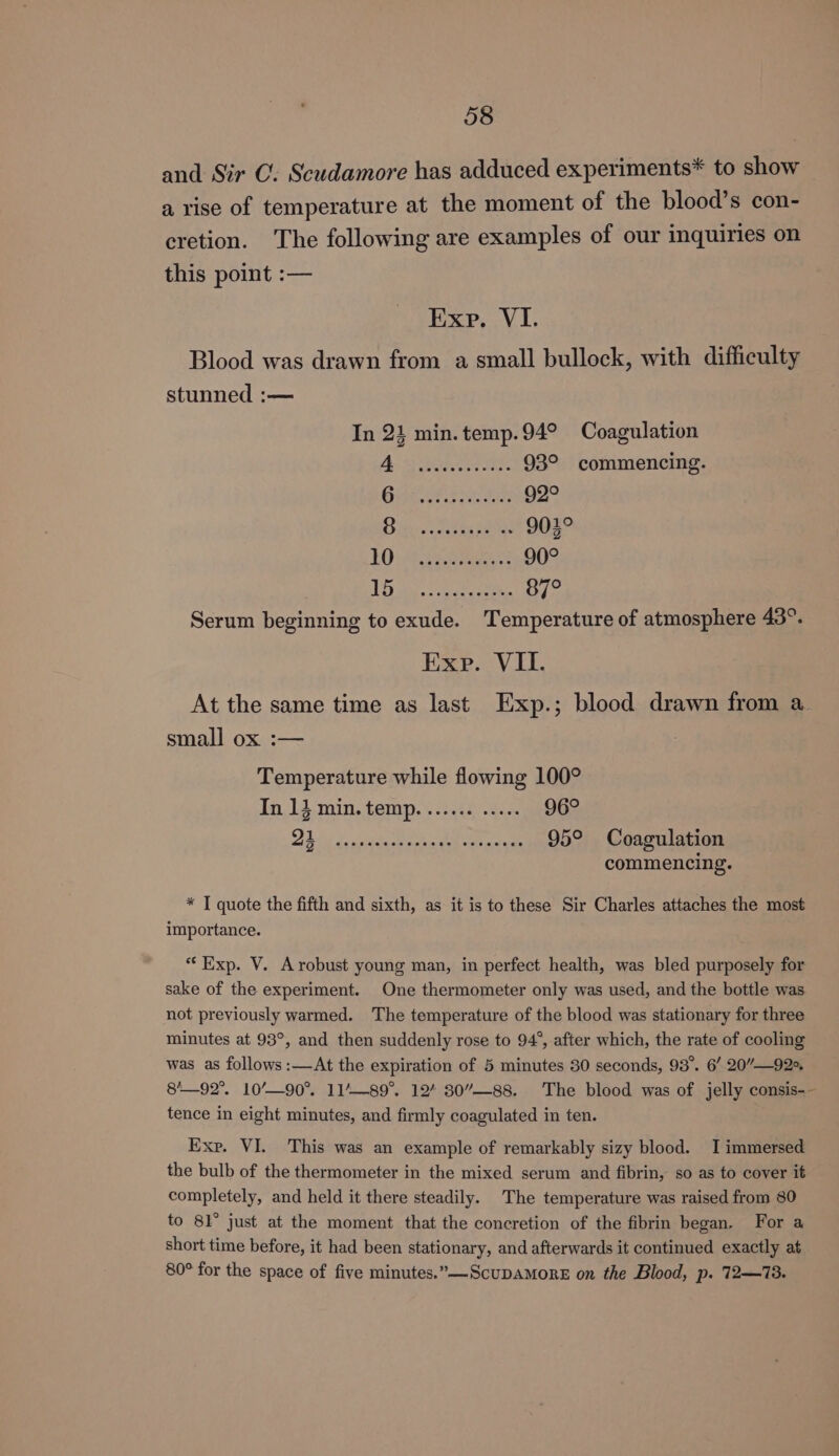 and Sir C. Scudamore has adduced experiments* to show a rise of temperature at the moment of the blood’s con- cretion. The following are examples of our inquiries on this point :— Exp. VI. Blood was drawn from a small bullock, with difficulty stunned :— In 21 min. temp. 94° Coagulation AS Baers 93° commencing. ipa a pie ta 92° Diese Feb ka gas 903° 10) 4.97.0 Bie 90° LE Barras 87° Serum beginning to exude. Temperature of atmosphere 43°. Exp. VIL. At the same time as last Exp.; blood drawn from a_ small ox :— Temperature while flowing 100° In.13 min. temp. © 2.65) .g. 96° Dilig 6 woctte ect Saar cnet 95° Coagulation commencing. * T quote the fifth and sixth, as it is to these Sir Charles attaches the most importance. “Exp. V. Arobust young man, in perfect health, was bled purposely for sake of the experiment. One thermometer only was used, and the bottle was not previously warmed. The temperature of the blood was stationary for three minutes at 93°, and then suddenly rose to 94°, after which, the rate of cooling was as follows :—At the expiration of 5 minutes 30 seconds, 93°. 6’ 20”—92s. 8'—92°. 10’—90°. 11/—89°. 12’ 30”—-88. The blood was of jelly consis-- tence in eight minutes, and firmly coagulated in ten. Exp. VI. This was an example of remarkably sizy blood. I immersed the bulb of the thermometer in the mixed serum and fibrin, so as to cover it completely, and held it there steadily. The temperature was raised from 80 to 81° just at the moment that the concretion of the fibrin began. For a short time before, it had been stationary, and afterwards it continued exactly at 80° for the space of five minutes.”—-ScupAMORE on the Blood, p. 722—73.
