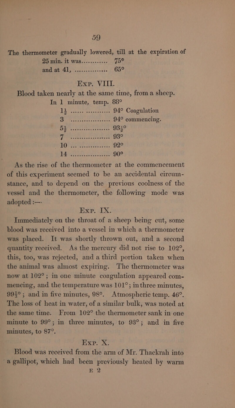 The thermometer gradually lowered, till at the expiration of 25 min. it WaS......e.eee 45° Se ee 65° Exp. VIIL. Blood taken nearly at the same time, from a sheep. In 1 minute, temp. 88° GS Riche es 94° Coagulation Shy caren 94° commencing. Ly A ee Ba o37° 4 oci) aM epee an Mia 93° BAT Mes. ede sae. 92° a AESOL GAS. Pee: 90° As the rise of the thermometer at the commencement of this experiment seemed to be an accidental cireum- stance, and to depend on the previous coolness of the vessel and the thermometer, the following mode was adopted :—- Exp. IX. Immediately on the throat of a sheep being cut, some blood was received into a vessel in which a thermometer was placed. It was shortly thrown out, and a second quantity received. As the mercury did not rise to 102°, this, too, was rejected, and a third portion taken when the animal was almost expiring. The thermometer was now at 102°; in one minute coagulation appeared com- mencing, and the temperature was 101°; inthree minutes, 995°; and in five minutes, 98°. Atmospheric temp. 46°. The loss of heat in water, of a similar bulk, was noted at the same time. From 102° the thermometer sank in one minute to 99°; in three minutes, to 93°; and in five minutes, to 87°. Exp. X. Blood was received from the arm of Mr. Thackrah into a gallipot, which had been previously heated by warm E 2