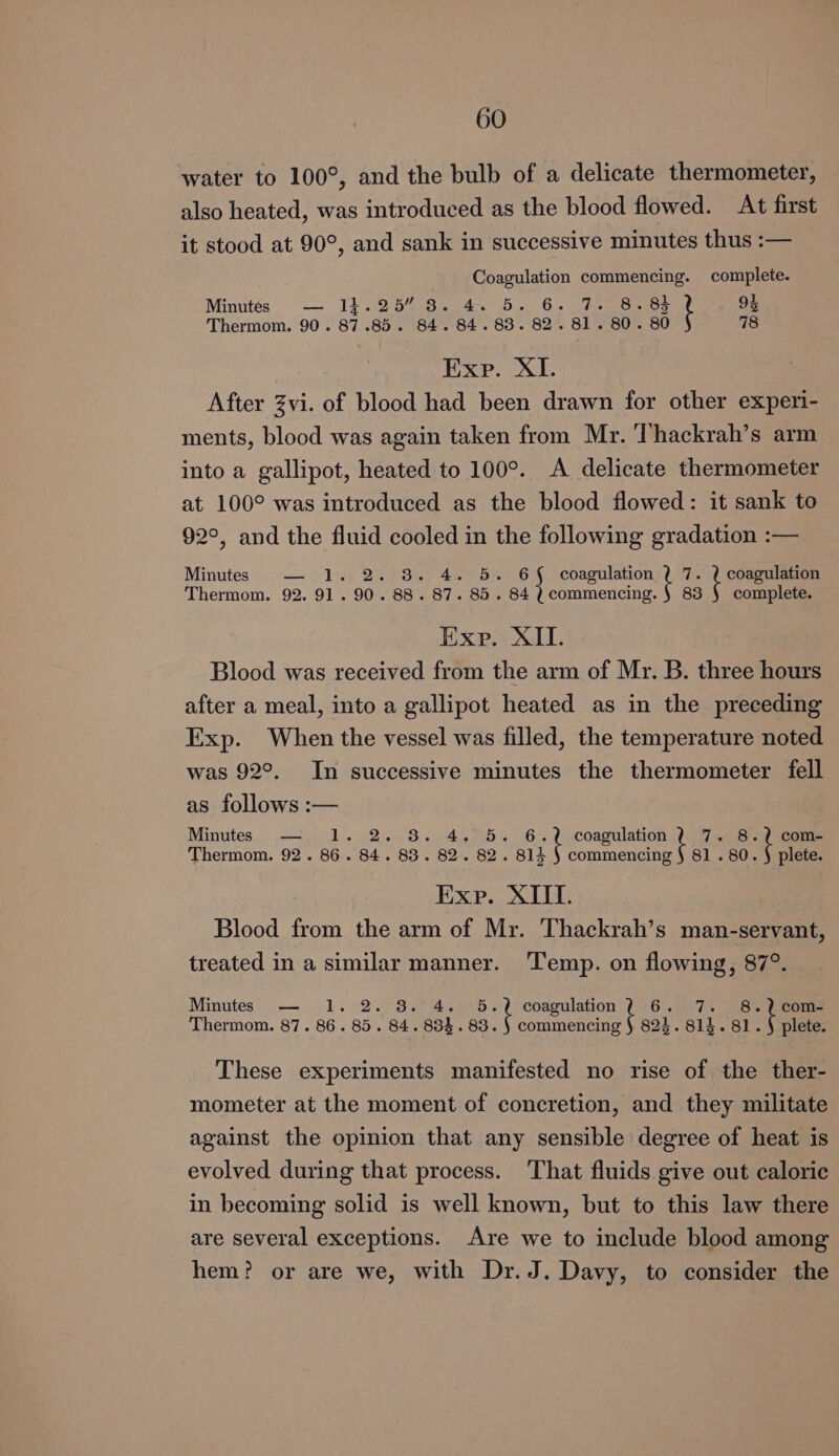 water to 100°, and the bulb of a delicate thermometer, also heated, was introduced as the blood flowed. At first it stood at 90°, and sank in successive minutes thus :— Coagulation commencing. complete. Minutés — 14.25” 8. 4. 5. 6. 7. Be Gait 93 Thermom. 90. 87.85. 84. 84.83. 82. 81. 80. 80 78 Exe. XI. After Zvi. of blood had been drawn for other experi- ments, blood was again taken from Mr. Thackrah’s arm into a gallipot, heated to 100°. <A delicate thermometer at 100° was introduced as the blood flowed: it sank to 92°, and the fluid cooled in the following gradation :— Minutes — 1. 2. 8. 4. 5. 6{§ coagulation k Ls | Thermom. 92. 91.90. 88. 87. 85. 84 ? commencing. § 83 § complete. Exp. XII. Blood was received from the arm of Mr. B. three hours after a meal, into a gallipot heated as in the preceding Exp. When the vessel was filled, the temperature noted was 92°. In successive minutes the thermometer fell as follows :— Minutes. 451 (92.48.9405 % i pee 13 at ee Thermom. 92. 86. 84. 83. 82. 82. 814 § commencing § 81 . 80. § plete. Exp. XIII. Blood from the arm of Mr. Thackrah’s man-servant, treated in a similar manner. ‘Temp. on flowing, 87°. Minutes — 1. 2. 8. 4. 5.2 coagulation? 6. 7. 8.2 com- Thermom. 87. 86.85. 84. 834.83. : sea 824. 814.81. k plete. These experiments manifested no rise of the ther- mometer at the moment of concretion, and they militate against the opinion that any sensible degree of heat is evolved during that process. That fluids give out caloric in becoming solid is well known, but to this law there are several exceptions. Are we to include blood among hem? or are we, with Dr.J. Davy, to consider the