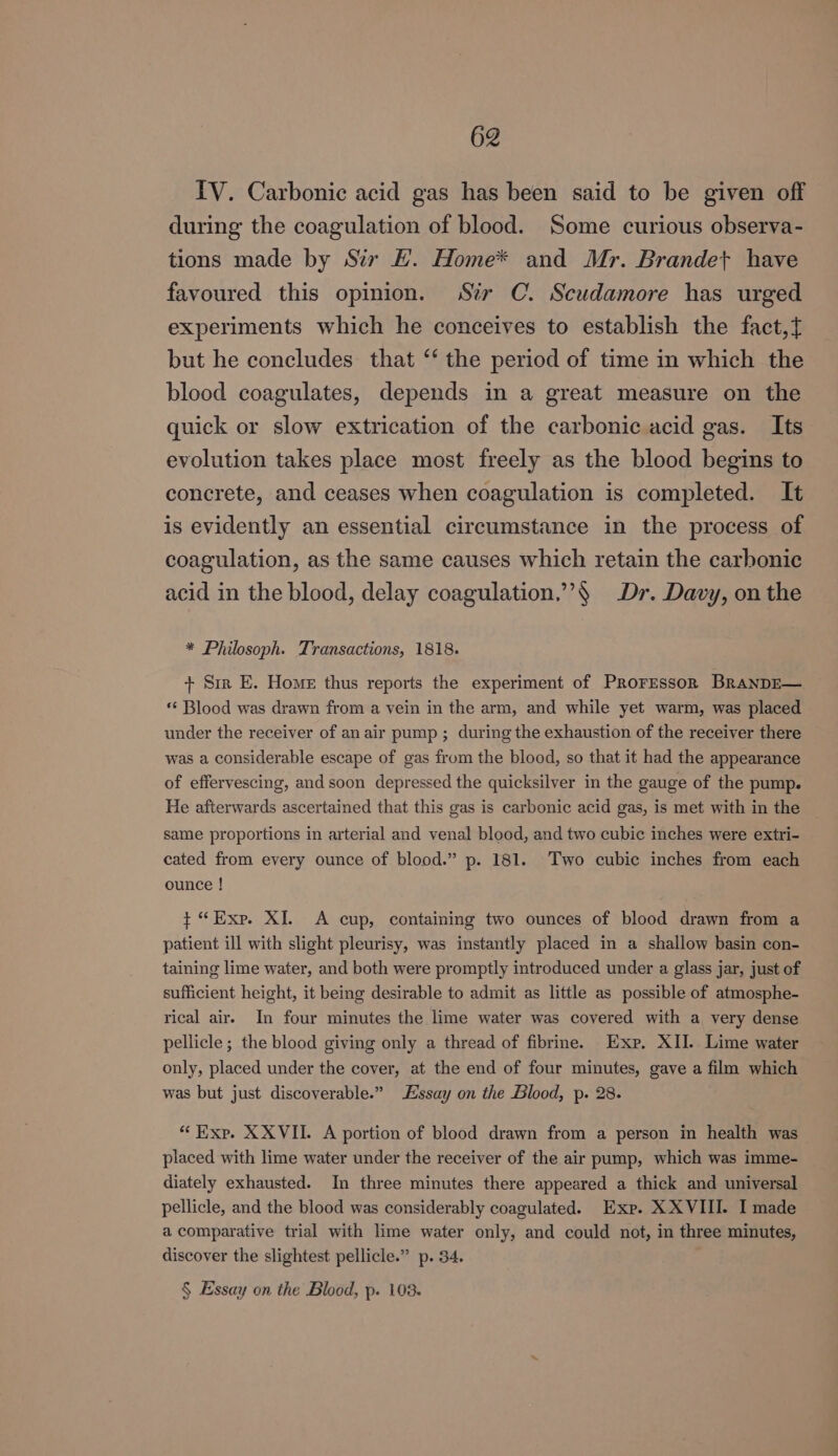 IV. Carbonic acid gas has been said to be given off during the coagulation of blood. Some curious observa- tions made by Sir H. Home* and Mr. Brandet have favoured this opinion. Str C. Scudamore has urged experiments which he conceives to establish the fact, but he concludes that “‘ the period of time in which the blood coagulates, depends in a great measure on the quick or slow extrication of the carbonic acid gas. Its evolution takes place most freely as the blood begins to concrete, and ceases when coagulation is completed. It is evidently an essential circumstance in the process of coagulation, as the same causes which retain the carhonic acid in the blood, delay coagulation.”’§ Dr. Davy, on the * Philosoph. Transactions, 1818. + Sir E. Home thus reports the experiment of Proresson BranDE— ** Blood was drawn from a vein in the arm, and while yet warm, was placed under the receiver of an air pump; during the exhaustion of the receiver there was a considerable escape of gas from the blood, so that it had the appearance of effervescing, and soon depressed the quicksilver in the gauge of the pump. He afterwards ascertained that this gas is carbonic acid gas, is met with in the same proportions in arterial and venal blood, and two cubic inches were extri- cated from every ounce of blood.” p. 181. Two cubic inches from each ounce ! ¢ “Exp. XI. A cup, containing two ounces of blood drawn from a patient ill with slight pleurisy, was instantly placed in a shallow basin con- taining lime water, and both were promptly introduced under a glass jar, just of sufficient height, it being desirable to admit as little as possible of atmosphe- rical air. In four minutes the lime water was covered with a very dense pellicle; the blood giving only a thread of fibrine. Exp, XII. Lime water only, placed under the cover, at the end of four minutes, gave a film which was but just discoverable.” Essay on the Blood, p. 28. “Exp. XXVII. A portion of blood drawn from a person in health was placed with lime water under the receiver of the air pump, which was imme- diately exhausted. In three minutes there appeared a thick and universal pellicle, and the blood was considerably coagulated. Exp. XXVIII. I made a comparative trial with lime water only, and could not, in three minutes, discover the slightest pellicle.” p. 34. § Essay on the Blood, p. 103.