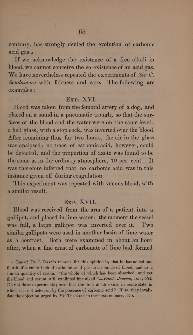 contrary, has strongly denied the evolution of carbonic acid gas.a If we acknowledge the existence of a free alkali in blood, we cannot conceive the co-existence of an acid gas. We have nevertheless repeated the experiments of Sir C. Scudamore with fairness and care. The following are examples : Exp. XVI. Blood was taken from the femoral artery of a dog, and placed on a stand in a pneumatic trough, so that the sur- faces of the blood and the water were on the same level ; a bell glass, with a stop cock, was inverted over the blood. After remaining thus for two hours, the air in the glass was analysed; no trace of carbonic acid, however, could be detected, and the proportion of azote was found to be the same as in the ordinary atmosphere, 79 per. cent. It was therefore inferred that no carbonic acid was in this instance given off during coagulation. This experiment was repeated with venous blood, with a similar result. Exp. XVII. Blood was received from the arm of a patient into a gallipot, and placed in lime water: the moment the vessel was full, a large gallipot was inverted over it. ‘Two similar gallipots were used in another basin of lime water as a contrast. Both were examined in about an hour after, when a fine crust of carbonate of lime had formed e« One of Dr. J. Davy’s reasons for this opinion is, that he has added one fourth of a cubic inch of carbonic acid gas to an ounce of blood, and to a similar quantity of serum, “the whole of which has been absorbed, and yet the blood and serum still exhibited free alkali.”—Edinb. Journal, xxix, 254. Do not these experiments prove that the free alkali exists in some state in which it is not acted on by the presence of carbonic acid? If so, they invali- date the objection urged by Mr. Thackrah in the next sentence. Ep.