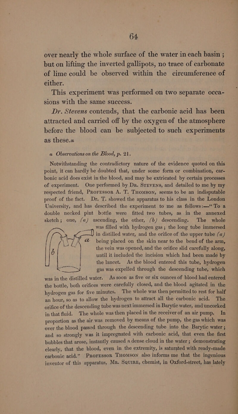 64: over nearly the whole surface of the water in each basin ; but on lifting the inverted gallipots, no trace of carbonate of lime could be observed within the circumference of either. This experiment was performed on two separate occa- sions with the same success. Dr. Stevens contends, that the carbonic acid has been attracted and carried off by the oxygen of the atmosphere before the blood can be subjected to such experiments as these.« « Observations on the Blood, p. 21. Notwithstanding the contradictory nature of the evidence quoted on this point, it can hardly be doubted that, under some form or combination, car- bonic acid does exist in the blood, and may be extricated by certain processes of experiment. One performed by Dr. SrEvENs, and detailed to me by my respected friend, Proressor A. T. THomson, seems to be an indisputable proof of the fact. Dr. T. showed the apparatus to his class in the London University, and has described the experiment to me as follows:—‘To a double necked pint bottle were fitted two tubes, as in the annexed sketch; one, (a) ascending, the other, (6) descending. The whole was filled with hydrogen gas; the long tube immersed in distilled water, and the orifice of the upper tube (a) being placed on the skin near to the bend of the arm, the vein was opened, and the orifice slid carefully along, until it included the incision which had been made by the lancet. As the blood entered this tube, hydrogen gas was expelled through the descending tube, which was in the distilled water. As soon as five or six ounces of blood had entered the bottle, both orifices were carefully closed, and the blood agitated in the hydrogen gas for five minutes. The whole was then permitted to rest for half an hour, so as to allow the hydrogen to attract all the carbonic acid. The orifice of the descending tube was next immersed in Barytic water, and uncorked in that fluid. ‘The whole was then placed in the receiver of an air pump. In proportion as the air was removed by means of the pump, the gas which was over the blood passed through the descending tube into the Barytic water ; and so strongly was it impregnated with carbonic acid, that even the first bubbles that arose, instantly caused a dense cloud in the water ; demonstrating clearly, that the blood, even in the extremity, is saturated with ready-made carbonic acid.” Proressor THOMSON also informs me that the ingenious inventor of this apparatus, Mr. Squire, chemist, in Oxford-street, has lately
