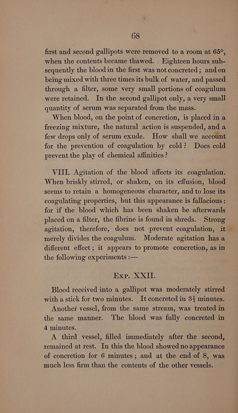 first and second gallipots were removed to a room at 65°, when the contents became thawed. Eighteen hours sub- sequently the blood in the first was not concreted ; and on being mixed with three times its bulk of water, and passed through a filter, some very small portions of coagulum were retained. In the second gallipot only, a very small quantity of serum was separated from the mass. When blood, on the point of concretion, is placed in a freezing mixture, the natural action is suspended, and a few drops only of serum exude. How shall we account for the prevention of coagulation by cold? Does cold prevent the play of chemical affinities ? VIII. Agitation of the blood affects its coagulation. When briskly stirred, or shaken, on its effusion, blood seems to retain a homogeneous character, and to lose its coagulating properties, but this appearance is fallacious : for if the blood which has been shaken be afterwards placed on a filter, the fibrine is found in shreds. Strong agitation, therefore, does not prevent coagulation, it — merely divides the coagulum. Moderate agitation has a different effect ; it appears to promote concretion, as in the following experiments :— Exe. XXII. Blood received into a gallipot was moderately stirred with a stick for two minutes. It concreted in 34 minutes. Another vessel, from the same stream, was treated in the same manner. The blood was fully concreted in 4 minutes. A third vessel, filled immediately after the second, remained at rest. In this the blood showed no appearance of concretion for 6 minutes; and at the end of 8, was much less firm than the contents of the other vessels.