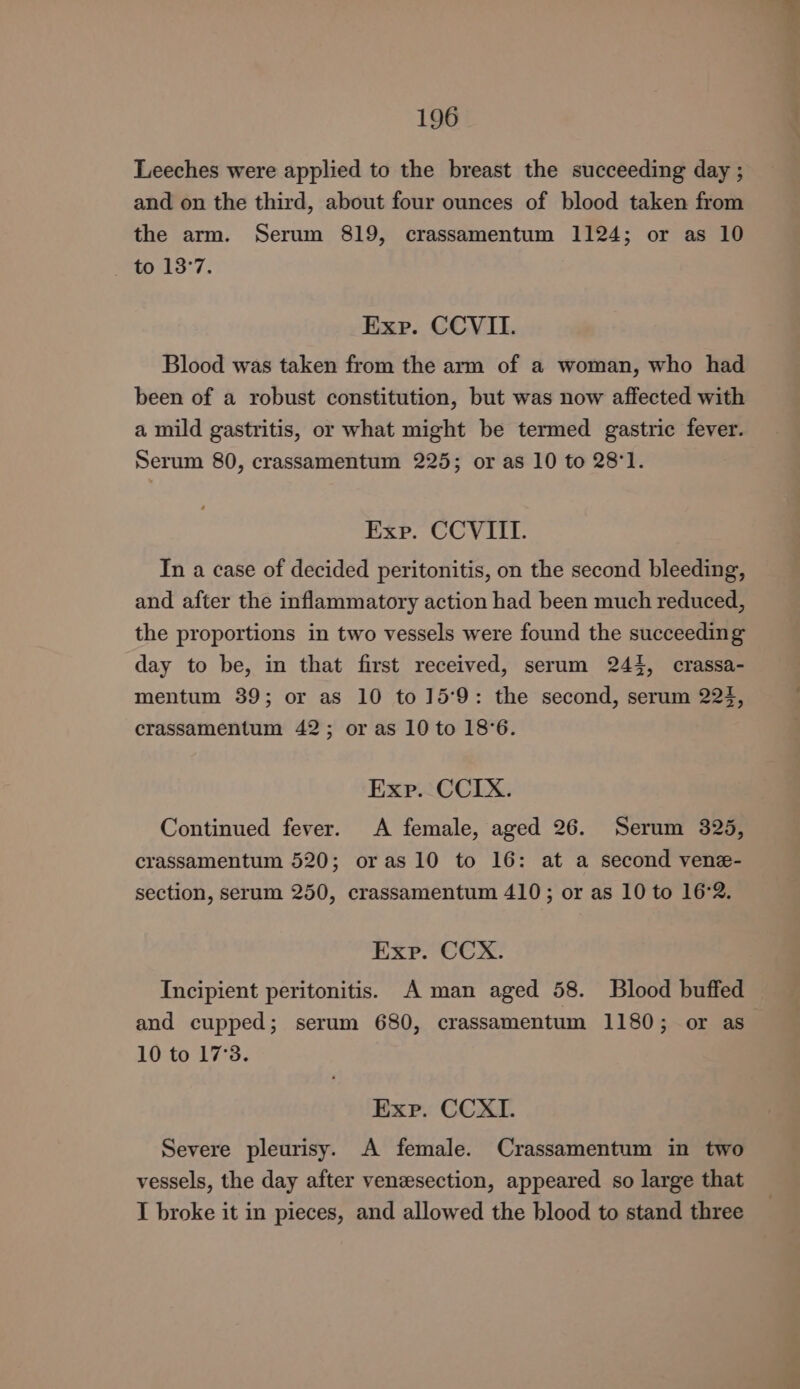 Leeches were applied to the breast the succeeding day ; and on the third, about four ounces of blood taken from the arm. Serum 819, crassamentum 1124; or as 10 to 13°7. Exp. CCVIL. Blood was taken from the arm of a woman, who had been of a robust constitution, but was now affected with a mild gastritis, or what might be termed gastric fever. Serum 80, crassamentum 225; or as 10 to 28°1. Exp. CCVIIL. In a case of decided peritonitis, on the second bleeding, and after the inflammatory action had been much reduced, the proportions in two vessels were found the succeeding day to be, in that first received, serum 244, crassa- mentum 89; or as 10 to 159: the second, serum 224, crassamentum 42; or as 10 to 18°6. Exp. CCIX. Continued fever. A female, aged 26. Serum 325, crassamentum 520; oras 10 to 16: at a second vene- section, serum 250, crassamentum 410; or as 10 to 16:2. Exp. CCX. Incipient peritonitis. A man aged 58. Blood buffed and cupped; serum 680, crassamentum 1180; or as 10 to 17°3. Exp. CCXI. Severe pleurisy. A female. Crassamentum in two vessels, the day after venesection, appeared so large that I broke it in pieces, and allowed the blood to stand three