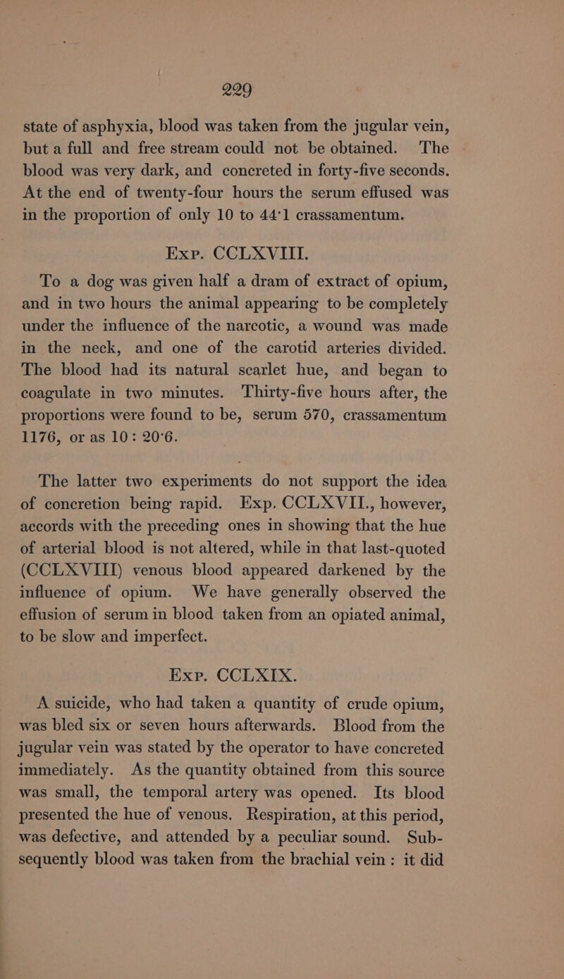 state of asphyxia, blood was taken from the jugular vein, but a full and free stream could not be obtained. ‘The blood was very dark, and concreted in forty-five seconds. At the end of twenty-four hours the serum effused was in the proportion of only 10 to 44°1 crassamentum. Exp. CCLXVIIL. To a dog was given half a dram of extract of opium, and in two hours the animal appearing to be completely under the influence of the narcotic, a wound was made in the neck, and one of the carotid arteries divided. The blood had its natural scarlet hue, and began to coagulate in two minutes. Thirty-five hours after, the proportions were found to be, serum 570, crassamentum 1176, or as 10: 20°6. The latter two experiments do not support the idea of concretion being rapid. Exp. CCLXVIL., however, accords with the preceding ones in showing that the hue of arterial blood is not altered, while in that last-quoted (CCLXVIII) venous blood appeared darkened by the influence of opium. We have generally observed the effusion of serum in blood taken from an opiated animal, to be slow and imperfect. Exp. CCLXIX. A suicide, who had taken a quantity of crude opium, was bled six or seven hours afterwards. Blood from the jugular vein was stated by the operator to have concreted immediately. As the quantity obtained from this source was small, the temporal artery was opened. Its blood presented the hue of venous. Respiration, at this period, was defective, and attended by a peculiar sound. Sub- sequently blood was taken from the brachial yein : it did