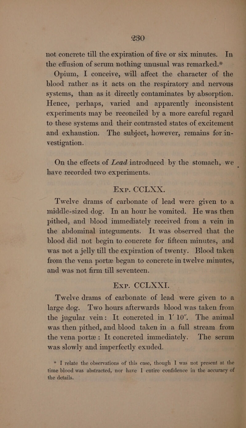 not concrete till the expiration of five or six minutes. In the effusion of serum nothing unusual was remarked.* Opium, I conceive, will affect the character of the blood rather as it acts on the respiratory and nervous systems, than as it directly contaminates by absorption. Hence, perhaps, varied and apparently inconsistent experiments may be reconciled by a more careful regard to these systems and their contrasted states of excitement and exhaustion. The subject, however, remains for in- vestigation. On the effects of Zead introduced by the stomach, we have recorded two experiments. Exp. CCLXX. Twelve drams of carbonate of lead were given to a middle-sized dog. In an hour he vomited. He was then pithed, and blood immediately received from a vein in the abdominal integuments. It was observed that the blood did not begin to concrete for fifteen minutes, and was not a jelly till the expiration of twenty. Blood taken from the vena porte began to concrete in twelve minutes, and was not firm till seventeen. 3 Exp. CCLXXI. Twelve drams of carbonate of lead were given to a large dog. Two hours afterwards blood was taken from the jugular vein: It concreted in 1’10”. The animal was then pithed, and blood taken in a full stream from the vena porte: It concreted immediately. The serum was slowly and imperfectly exuded. * T relate the observations of this case, though I was not present at the time blood was abstracted, nor have I entire confidence in the accuracy of the details.