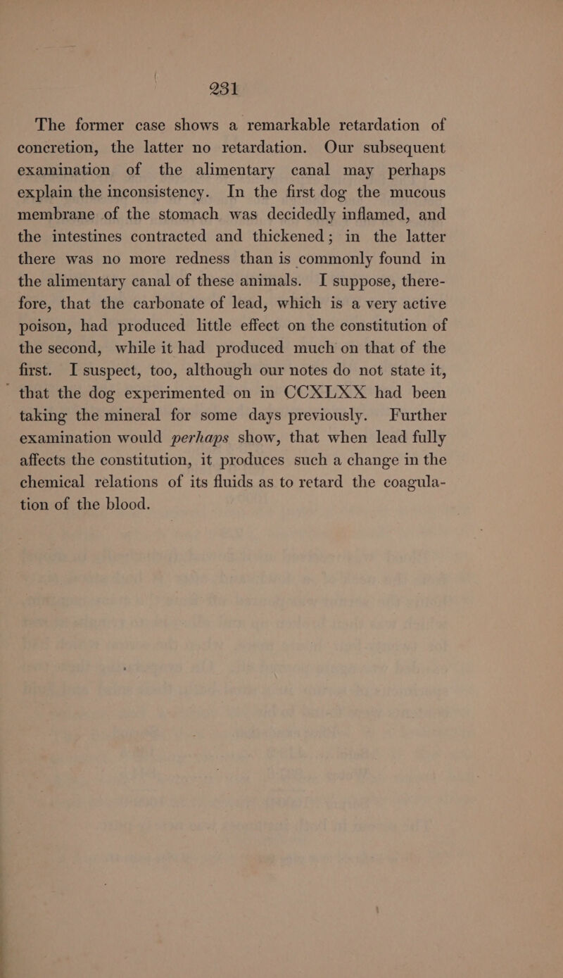 The former case shows a remarkable retardation of concretion, the latter no retardation. Our subsequent examination of the alimentary canal may perhaps explain the inconsistency. In the first dog the mucous membrane of the stomach was decidedly inflamed, and the intestines contracted and thickened; in the latter there was no more redness than is commonly found in the alimentary canal of these animals. I suppose, there- fore, that the carbonate of lead, which is a very active poison, had produced little effect on the constitution of the second, while it had produced much on that of the first. I suspect, too, although our notes do not state it, that the dog experimented on in CCXLXX had been taking the mineral for some days previously. Further examination would perhaps show, that when lead fully affects the constitution, it produces such a change in the chemical relations of its fluids as to retard the coagula- tion of the blood.