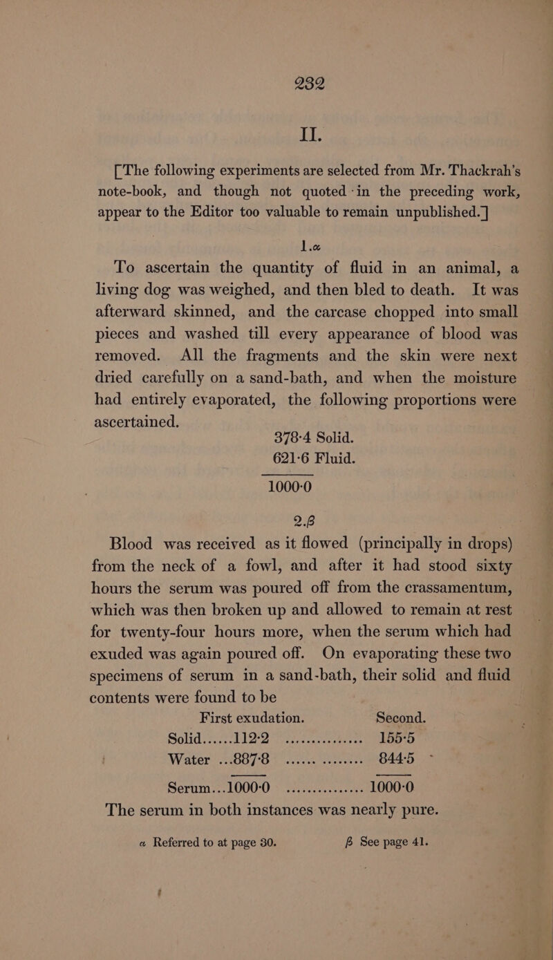 dh [ The following experiments are selected from Mr. Thackrah’s note-book, and though not quoted-in the preceding work, appear to the Editor too valuable to remain unpublished. ] lie To ascertain the quantity of fluid in an animal, a living dog was weighed, and then bled to death. It was afterward skinned, and the carcase chopped into small pieces and washed till every appearance of blood was removed. All the fragments and the skin were next dried carefully on a sand-bath, and when the moisture had entirely evaporated, the following proportions were ascertained. 378-4 Solid. 621-6 Fluid. 1000-0 2p. Blood was received as it flowed (principally in drops) from the neck of a fowl, and after it had stood sixty hours the serum was poured off from the crassamentum, which was then broken up and allowed to remain at rest for twenty-four hours more, when the serum which had exuded was again poured off. On evaporating these two specimens of serum in a sand-bath, their solid and fluid contents were found to be First exudation. Second. Solid...... hI Ae aia cee 155-5 Water G07 Ot steresn tte rce st 844-5 Serum...1000-0 esceeseesess 1000-0 The serum in both instances was nearly pure. « Referred to at page 30. B See page 41.