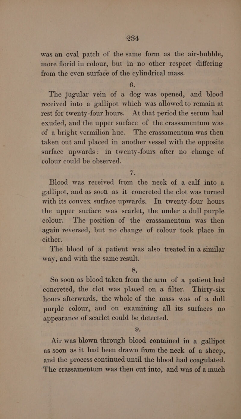 was an oval patch of the same form as the air-bubble, more florid in colour, but in no other respect differing from the even surface of the cylindrical mass. 6. The jugular vein of a dog was opened, and blood received into a gallipot which was allowed to remain at rest for twenty-four hours. At that period the serum had exuded, and the upper surface of the crassamentum was of a bright vermilion hue. ‘The crassamentum was then — taken out and placed in another vessel with the opposite surface upwards: in twenty-fours after no change of colour could be observed. 7. Blood was received from the neck of a calf into a gallipot, and as soon as it concreted the clot was turned with its convex surface upwards. In twenty-four hours the upper surface was scarlet, the under a dull purple colour. The position of the crassamentum was then again reversed, but no change of colour took place in either. The blood of a patient was also treated in a similar way, and with the same result. 8. So soon as blood taken from the arm of a patient had concreted, the clot was placed on a filter. Thirty-six hours afterwards, the whole of the mass was of a dull purple colour, and on examining all its surfaces no appearance of scarlet could be detected. 9. Air was blown through blood contained in a gallipot as soon as it had been drawn from the neck of a sheep, and the process continued until the blood had coagulated. The crassamentum was then cut into, and was of a much