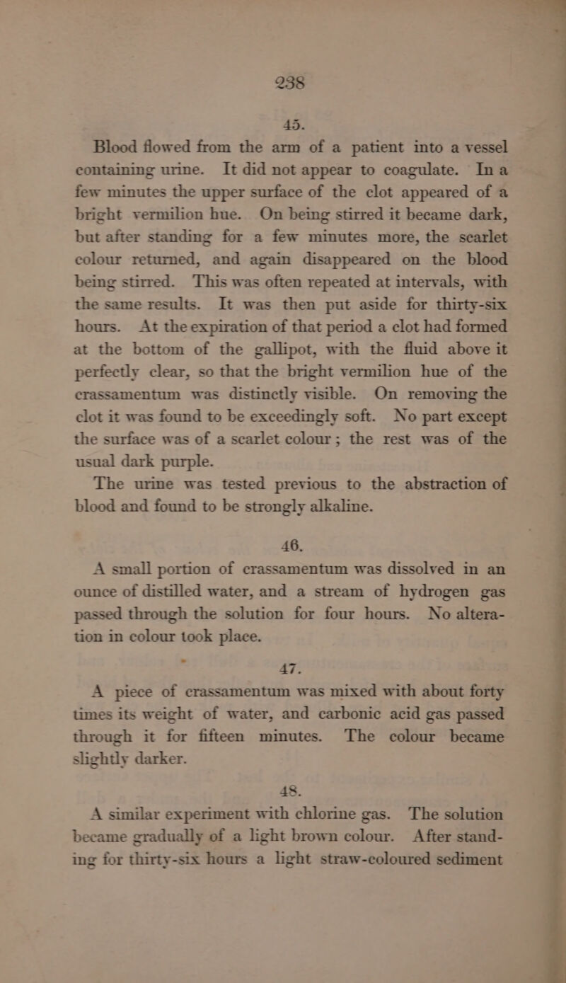 45. Blood flowed from the arm of a patient into a vessel containing urine. It did not appear to coagulate. Ina few minutes the upper surface of the clot appeared of a bright vermilion hue. On being stirred it became dark, but after standing for a few minutes more, the scarlet colour returned, and again disappeared on the blood being stirred. This was often repeated at intervals, with the same results. It was then put aside for thirty-six hours. At the expiration of that period a clot had formed at the bottom of the gallipot, with the fluid above it perfectly clear, so that the bright vermilion hue of the crassamentum was distinctly visible. On removing the clot it was found to be exceedingly soft. No part except the surface was of a scarlet colour; the rest was of the usual dark purple. The urime was tested previous to the abstraction of blood and found to be strongly alkaline. 46. A small portion of crassamentum was dissolved in an ounce of distilled water, and a stream of hydrogen gas passed through the solution for four hours. No altera- tion in colour took place. 47. A piece of crassamentum was mixed with about forty times its weight of water, and carbonic acid gas passed through it for fifteen minutes. The colour became slightly darker. 48. A similar experiment with chlorine gas. The solution became gradually of a light brown colour. After stand- ing for thirty-six hours a light straw-coloured sediment —— - ae ———