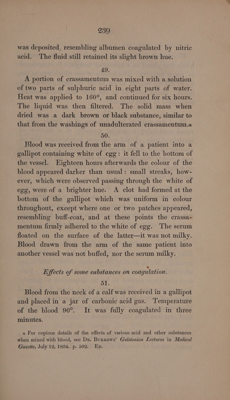 was deposited, resembling albumen coagulated by nitric acid. ‘The fluid still retained its slight brown hue. AQ. A portion of crassamentum was mixed with a solution of two parts of sulphuric acid in eight parts of water. Heat was applied to 160°, and continued for six hours. The liquid was then filtered. The solid mass when dried was a dark brown or black substance, similar to that from the washings of unadulterated crassamentum.a 50. Blood was received from the arm of a patient into a gallipot containing white of egg: it fell to the bottom of the vessel. Eighteen hours afterwards the colour of the blood appeared darker than usual: small streaks, how- ever, which were observed passing through the white of egg, were of a brighter hue. A clot had formed at the bottom of the gallipot which was uniform in colour throughout, except where one or two patches appeared, resembling buff-coat, and at these points the crassa- mentum firmly adhered to the white of egg. The serum floated on the surface of the latter—it was not milky. Blood drawn from the arm of the same patient into another vessel was not buffed, nor the serum milky. 8 Liffects of some substances on coagulation. ol. Blood from the neck of a calf was received in a gallipot and placed in a jar of carbonic acid gas. ‘Temperature of the blood 90°. It was fully coagulated in three minutes. « For copious details of the effects of various acid and other substances when mixed with blood, see Dr. Burrows’ Gulstonian Lectures in Medical Gazette, July 12, 1834. p. 502. Ep.