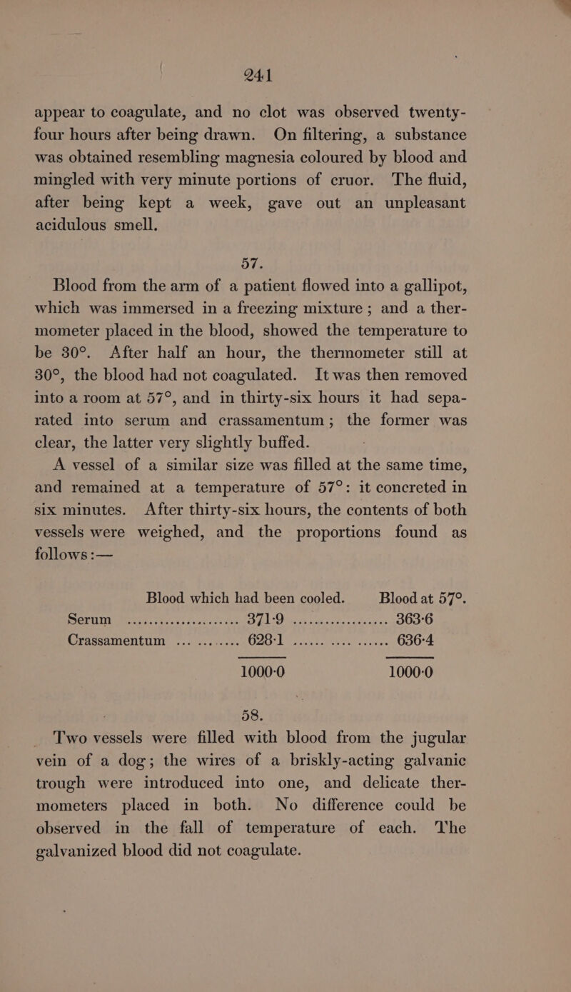 24:1 appear to coagulate, and no clot was observed twenty- four hours after being drawn. On filtering, a substance was obtained resembling magnesia coloured by blood and mingled with very minute portions of cruor. The fluid, after being kept a week, gave out an unpleasant acidulous smell. 57. Blood from the arm of a patient flowed into a gallipot, which was immersed in a freezing mixture ; and a ther- mometer placed in the blood, showed the temperature to be 80°. After half an hour, the thermometer still at 30°, the blood had not coagulated. It was then removed into a room at 57°, and in thirty-six hours it had sepa- rated into serum and crassamentum; the former was clear, the latter very slightly buffed. A vessel of a similar size was filled at the same time, and remained at a temperature of 57°: it concreted in six minutes. After thirty-six hours, the contents of both vessels were weighed, and the proportions found as follows :— Blood which had been cooled. Blood at 57°. MAINE Me. OS 5 Aiea dis rad WS Peo, Ber peas Meee et ee 363-6 Crassamentum ... ........ ae a Re i ala 636-4 1000-0 1000-0 58. _ Two vessels were filled with blood from the jugular vein of a dog; the wires of a briskly-acting galvanic trough were introduced into one, and delicate ther- mometers placed in both. No difference could be observed in the fall of temperature of each. The galvanized blood did not coagulate.