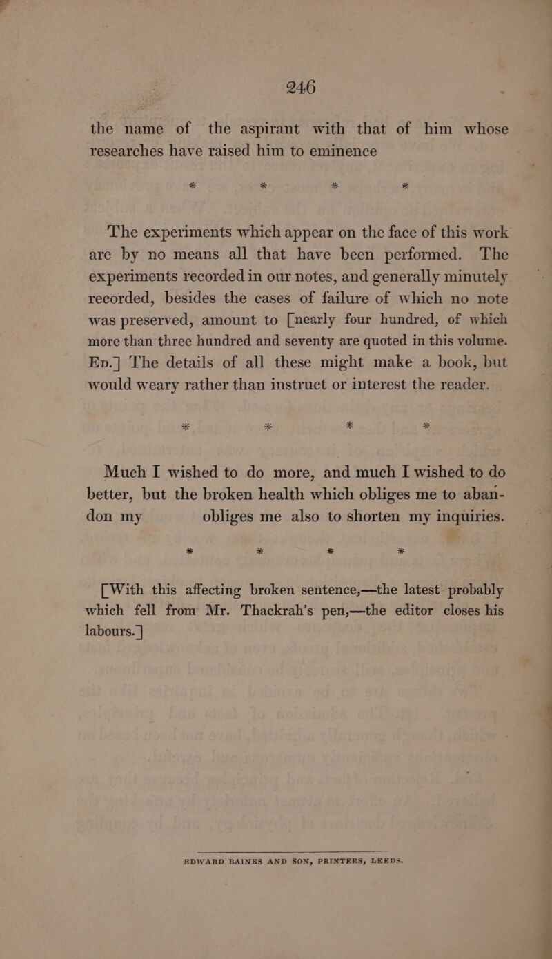 the name of the aspirant with that of him whose researches have raised him to eminence The experiments which appear on the face of this work are by no means all that have been performed. The experiments recorded in our notes, and generally minutely recorded, besides the cases of failure of which no note was preserved, amount to [nearly four hundred, of which more than three hundred and seventy are quoted in this volume. Ep.] The details of all these might make a book, but would weary rather than instruct or interest the reader. Much I wished to do more, and much I wished to do better, but the broken health which obliges me to aban- don my obliges me also to shorten my inquiries. * * * * [With this affecting broken sentence,—the latest probably which fell from Mr. Thackrah’s pen,—the editor closes his labours. | EDWARD BAINES AND SON, PRINTERS, LEEDS.