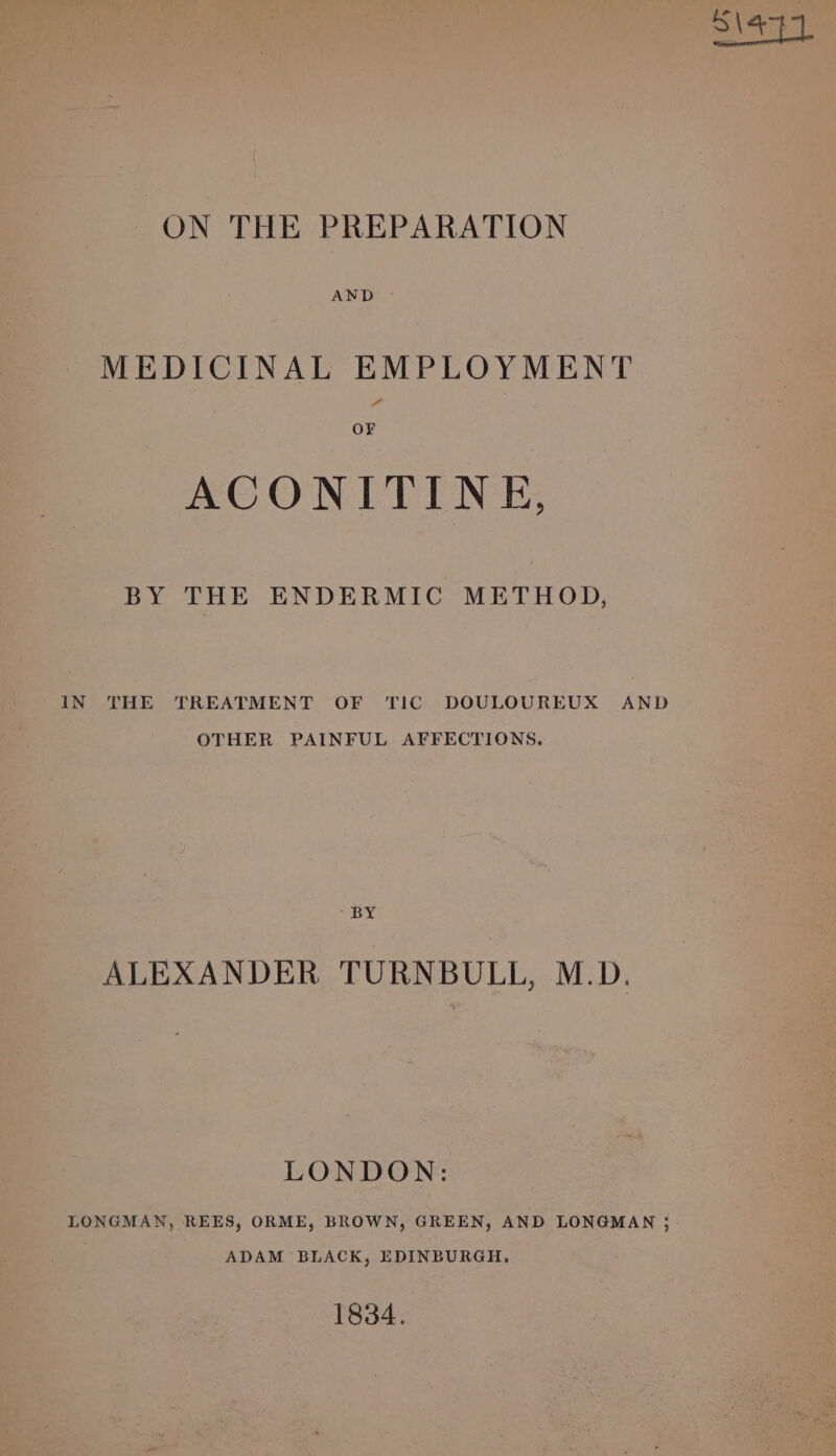 MEDICINAL EMPLOYMENT OF ACONITINE, BY THE ENDERMIC METHOD, IN THE TREATMENT OF TIC DOULOUREUX AND OTHER PAINFUL AFFECTIONS. BY ALEXANDER TURNBULL, M.D. LONDON: LONGMAN, REES, ORME, BROWN, GREEN, AND LONGMAN ; ADAM BLACK, EDINBURGH, 1834.