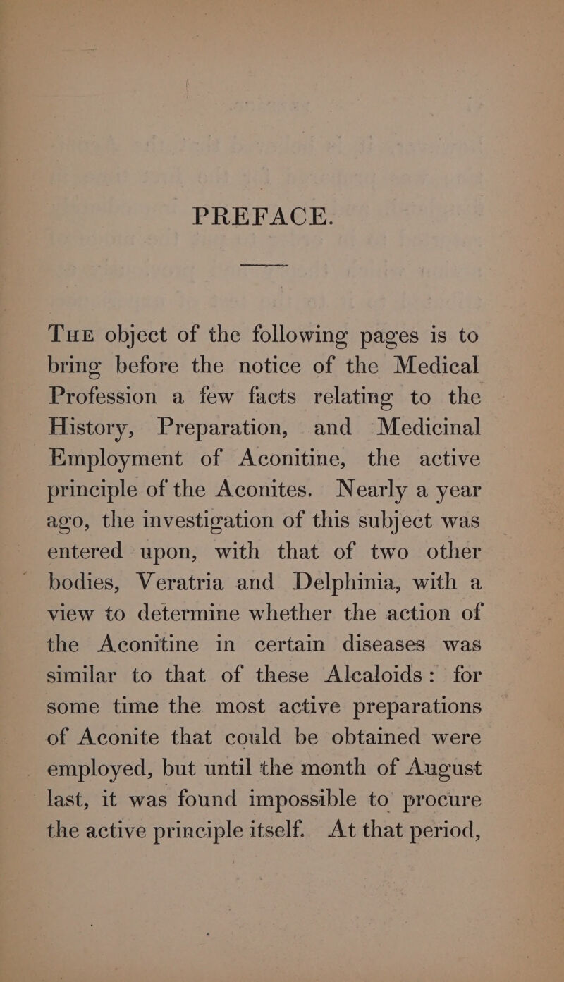 PREFACE. THE object of the following pages is to bring before the notice of the Medical Profession a few facts relating to the History, Preparation, and Medicinal Employment of Aconitine, the active principle of the Aconites. Nearly a year ago, the investigation of this subject was entered upon, with that of two other bodies, Veratria and Delphinia, with a view to determine whether the action of the Aconitine in certain diseases was similar to that of these Alcaloids: for some time the most active preparations of Aconite that could be obtained were employed, but until the month of August last, it was found impossible to procure the active principle itself. At that period,