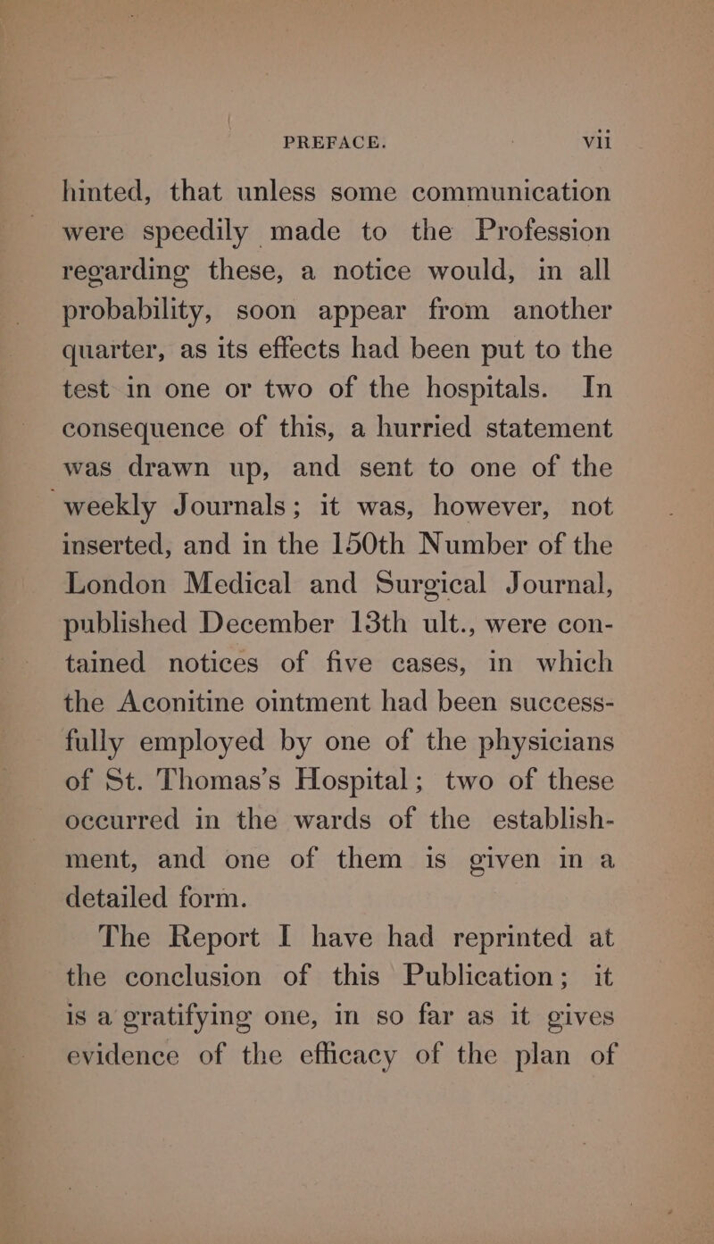 hinted, that unless some communication were speedily made to the Profession regarding these, a notice would, in all probability, soon appear from another quarter, as its effects had been put to the test in one or two of the hospitals. In consequence of this, a hurried statement was drawn up, and sent to one of the weekly Journals; it was, however, not inserted, and in the 150th Number of the London Medical and Surgical Journal, published December 13th ult., were con- tained notices of five cases, in which the Aconitine ointment had been success- fully employed by one of the physicians of St. Thomas’s Hospital; two of these occurred in the wards of the establish- ment, and one of them is given in a detailed form. The Report I have had reprinted at the conclusion of this Publication; it is a gratifying one, in so far as it gives evidence of the efficacy of the plan of