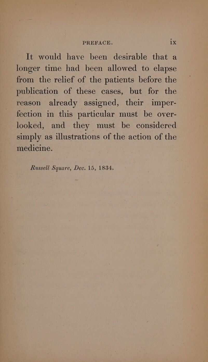 It would have been desirable that a longer time had been allowed to elapse from the relief of the patients before the publication of these cases, but for the reason already assigned, their imper- fection in this particular must be over- looked, and they must be considered simply as illustrations of the action of the medicine. Russell Square, Dec. 15, 1834,