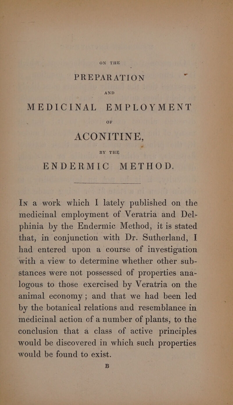 ON THE PREPARATION AND MEDICINAL EMPLOYMENT OF ACONITINE, BY THE ENDERMIC METHOD. In a work which I lately published on the medicinal employment of Veratria and Del- phinia by the Endermic Method, it is stated that, in conjunction with Dr. Sutherland, I had entered upon a course of investigation with a view to determine whether other sub- stances were not possessed of properties ana- logous to those exercised by Veratria on the animal economy ; and that we had been led by the botanical relations and resemblance in medicinal action cf a number of plants, to the conclusion that a class of active principles would be discovered in which such properties would be found to exist. B