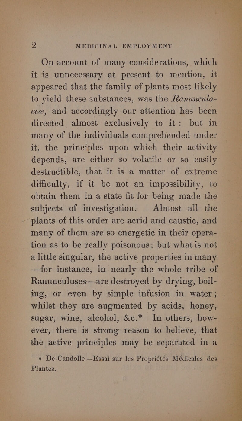 On account of many considerations, which appeared that the family of plants most likely to yield these substances, was the Ranuncula- cee, and accordingly our attention has been many of the individuals comprehended under it, the principles upon which their activity depends, are either so volatile or so easily destructible, that it is a matter of extreme difficulty, if it be not an impossibility, to obtain them in a state fit for being made the subjects of investigation. Almost all the ~ plants of this order are acrid and caustic, and many of them are so energetic in their opera- tion as to be really poisonous; but what is not a little singular, the active properties in many —for instance, in nearly the whole tribe of Ranunculuses—are destroyed by drying, boil- ing, or even by simple infusion in water ; whilst they are augmented by acids, honey, sugar, wine, alcohol, &amp;c.* In others, how- ever, there is strong reason to believe, that the active principles may be separated in a Plantes.