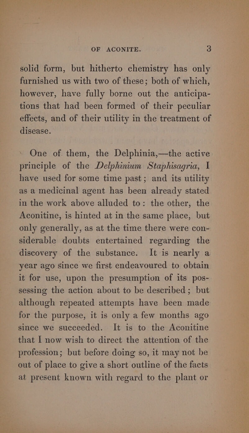 solid form, but hitherto chemistry has only furnished us with two of these; both of which, however, have fully borne out the anticipa- tions that had been formed of their peculiar effects, and of their utility in the treatment of disease. One of. them, the Delphinia,—the active principle of the Delphinium Staphisagria, I have used for some time past; and its utility as a medicinal agent has been already stated in the work above alluded to: the other, the Aconitine, is hinted at in the same place, but only generally, as at the time there were con- siderable doubts entertained regarding the discovery of the substance. It is nearly a year ago since we first endeavoured to obtain it for use, upon the presumption of its pos- sessing the action about to be described ; but although repeated attempts have been made for the purpose, it is only a few months ago since we succeeded. It is to the Aconitine that I now wish to direct the attention of the profession; but before doing so, it may not be out of place to give a short outline of the facts at present known with regard to the plant or