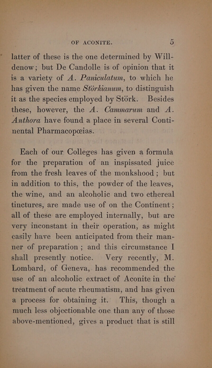 * latter of these is the one determined by Will- denow; but De Candolle is of opinion that it is a variety of A. Paniculatum, to which he has given the name Stérkianum, to distinguish Anthora have found a place in several Conti- nental Pharmacopceias. Each of our Colleges has given a formula for the preparation of an inspissated juice in addition to this, the powder of the leaves, the wine, and an alcoholic and two ethereal tinctures, are made use of on the Continent ; all of these are employed internally, but are very inconstant in their operation, as might easily have been anticipated from their man- ner of preparation ; and this circumstance I shall presently notice. Very recently, M. Lombard, of Geneva, has recommended the use of an alcoholic extract of Aconite in the treatment of acute rheumatism, and has given a process for obtaining it. This, though a much less objectionable one than any of those above-mentioned, gives a product that is still