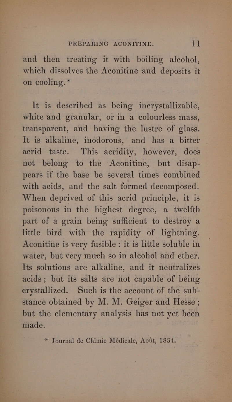 and then treating it with boiling alcohol, which dissolves the Aconitine and deposits it on cooling.* It is described as being incrystallizable, white and granular, or in a colourless mass, transparent, and having the lustre of glass. It is alkaline, inodorous, and has a bitter acrid taste. This acridity, however, does not belong to the Aconitine, but disap- pears if the base be several times combined with acids, and the salt formed decomposed. When deprived of this acrid principle, it is poisonous in the highest degree, a twelfth part of a grain being sufficient to destroy a little bird with the rapidity of lightning. Aconitine is very fusible : it is little soluble in water, but very much so in alcohol and ether. Its solutions are alkaline, and it neutralizes acids; but its salts are not capable of being crystallized. Such is the account of the sub- stance obtained by M. M. Geiger and Hesse ; but the elementary analysis has not yet been made.