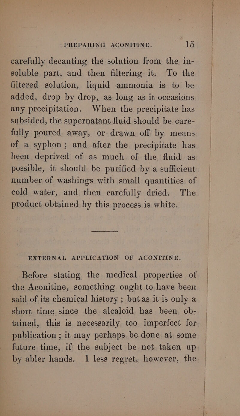 carefully decanting the solution from the in- soluble part, and then filtering it. To the filtered solution, liquid ammonia is to be added, drop by drop, as long as it occasions any precipitation. When the precipitate has subsided, the supernatant fluid should be care- fully poured away, or drawn off by means of a syphon; and after the precipitate has been deprived of as much of the fluid as possible, it should be purified by a sufficient number of washings with small quantities of cold water, and then carefully dried. The product obtained by this process is white. EXTERNAL APPLICATION OF ACONITINE. Before stating the medical properties of the Aconitine, something ought to have been said of its chemical history ; butas it is only a short time since the alcaloid has been ob- tained, this is necessarily too imperfect for publication ; it may perhaps be done at some future time, if the subject be not taken up by abler hands. I less regret, however, the