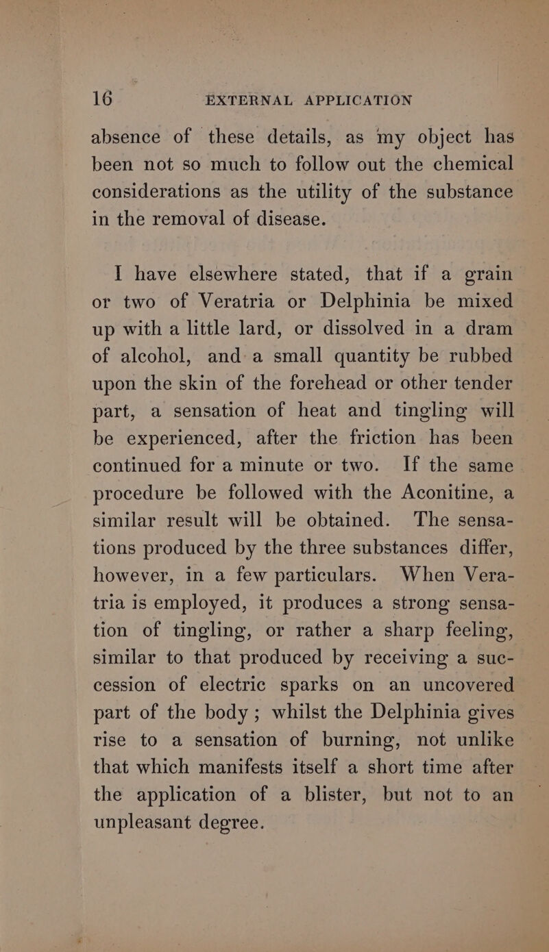 absence of these details, as my object has been not so much to follow out the chemical considerations as the utility of the substance in the removal of disease. I have elsewhere stated, that if a grain or two of Veratria or Delphinia be mixed up with a little lard, or dissolved in a dram of alcohol, and a small quantity be rubbed upon the skin of the forehead or other tender part, a sensation of heat and tingling will — be experienced, after the friction has been continued for a minute or two. If the same procedure be followed with the Aconitine, a similar result will be obtained. The sensa- tions produced by the three substances differ, however, in a few particulars. When Vera- tria is employed, it produces a strong sensa- tion of tingling, or rather a sharp feeling, similar to that produced by receiving a suc- cession of electric sparks on an uncovered part of the body; whilst the Delphinia gives rise to a sensation of burning, not unlike that which manifests itself a short time after the application of a blister, but not to an unpleasant degree.